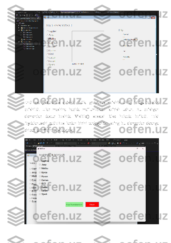 Endi   esa   pictureBox   qo’shib   oldik.   groupBox   qo’shib   uning   ichiga   labellar
qo’shildi.   Ular   mashina   haqida   ma’lumotlarni   ko’rish   uchun.   Bu   qo’shgan
elementlar   dastur   boshida   Visible()   xossasi   false   holatda   bo’ladi.   Toki
foydalanuvchi   radioBox   lardan   birini   tanlagandan   so’ng   bu   elementlar   ekranga
chiqariladi. Ya’ni quyidagicha :
  