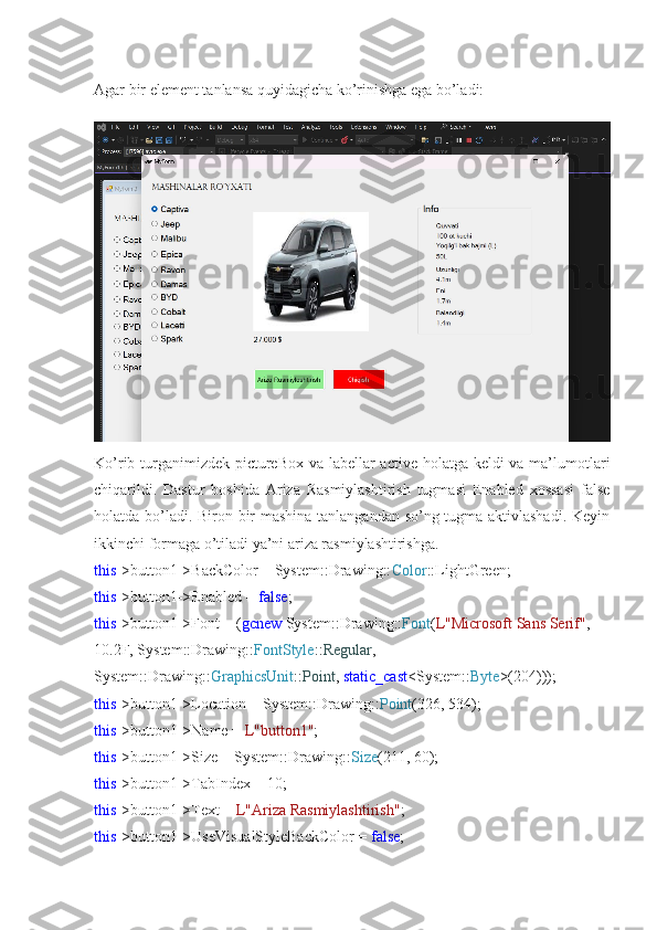 Agar bir element tanlansa quyidagicha ko’rinishga ega bo’ladi:
Ko’rib turganimizdek pictureBox va labellar active holatga keldi  va ma’lumotlari
chiqarildi.   Dastur   boshida   Ariza   Rasmiylashtirish   tugmasi   Enabled   xossasi   false
holatda bo’ladi. Biron bir mashina tanlangandan so’ng tugma aktivlashadi. Keyin
ikkinchi formaga o’tiladi ya’ni ariza rasmiylashtirishga.
this ->button1->BackColor = System::Drawing:: Color ::LightGreen;
this ->button1->Enabled =  false ;
this ->button1->Font = ( gcnew  System::Drawing:: Font ( L"Microsoft Sans Serif" , 
10.2F, System::Drawing:: FontStyle :: Regular , 
System::Drawing:: GraphicsUnit :: Point ,  static_cast <System:: Byte >(204)));
this ->button1->Location = System::Drawing:: Point (326, 534);
this ->button1->Name =  L"button1" ;
this ->button1->Size = System::Drawing:: Size (211, 60);
this ->button1->TabIndex = 10;
this ->button1->Text =  L"Ariza Rasmiylashtirish" ;
this ->button1->UseVisualStyleBackColor =  false ; 