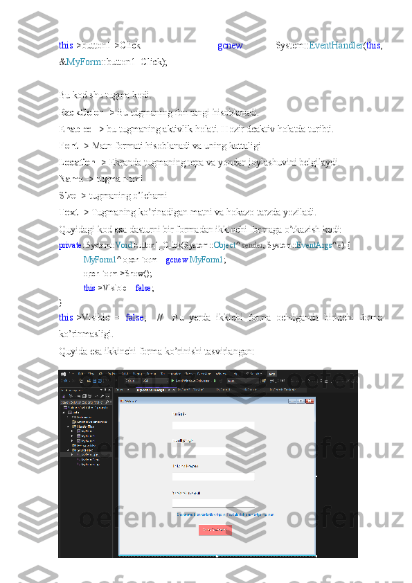 this ->button1->Click   +=   gcnew   System:: EventHandler ( this ,
& MyForm ::button1_Click);
Bu kod shu tugma kodi.
BackColor  -> Bu tugmaning fon rangi hisoblanadi.
Enabled  -> bu tugmaning aktivlik holati. Hozir deaktiv holatda turibti.
Font  -> Matn formati hisoblanadi va uning kattaligi
Location  -> Ekranda tugmaning tepa va yondan joylashuvini belgilaydi.
Name  -> tugma nomi
Size  -> tugmaning o’lchami
Text  -> Tugmaning ko’rinadigan matni va hokazo tarzda yoziladi.
Quyidagi kod esa dasturni bir formadan ikkinchi formaga o’tkazish kodi:
private : System:: Void  button1_Click(System:: Object ^  sender , System:: EventArgs ^  e ) {
MyForm1 ^ openForm =  gcnew   MyForm1 ;
openForm->Show();
this ->Visible =  false ;
}
this ->Visible   =   false ;     //     Bu   yerda   ikkichi   forma   ochilganda   birinchi   forma
ko’rinmasligi.
Quyida esa ikkinchi forma ko’rinishi tasvirlangan: 