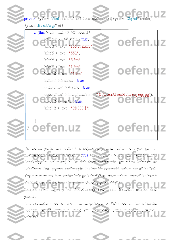 private : System:: Void  radioButton2_CheckedChanged(System:: Object ^  sender , 
System:: EventArgs ^  e ) {
if  ( this ->radioButton2->Checked) {
groupBox1->Visible =  true ;
label3->Text =  "156 ot kuchi" ;
label5->Text =  "55L" ;
label6->Text =  "3.8m" ;
label8->Text =  "1.6m" ;
label10->Text =  "1.7m" ;
button1->Enabled =  true ;
pictureBox1->Visible =  true ;
pictureBox1->ImageLocation = ( "C:/Users/User/Pictures/jeep.jpg" );
label12->Visible =  true ;
label12->Text =  "28.000 $" ;
}
    }
Demak   bu   yerda   radioButton2   click(bosilgan)   holati   uchun   kod   yozilgan.   U
quyidagicha   vazifa   bajaradi.   ( this ->radioButton2->Checked)   radioButton2
Checked(ya’ni   tanlangan)   bo’lsa   deb   shart   berilmoqda.   groupBox   ko’rinsin   va
Labellarga   Text   qiymati   berilmoqda.  Bu   har   bir   avtomobil   uchun   har   xil   bo’ladi.
Keyin   pictureBox   ham   active   holatga   keltirildi   va   rasm   uchun     manzil   ko’rsatib
o’tildi. Qolgan radioButton larga ham shunday yozib chiqildi.
Chiqish   nomli   tugmaga   esa   this->Close()   kodi   orqali   dasturdan   chiqish   kodi
yozildi.
Endi esa dasturni ikkinchi qismi haqida gaplashamiz. Ya’ni ikkinchi forma haqida.
Ikkinchi   formada   mijozdan   uning   ismi   ,   familiyasi   ,   telefon   raqami   ,   manzili
so’raladi.  