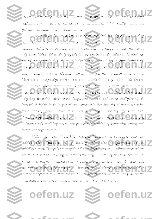 “Mamlakatimizning   dasturiy   ta’minot   vositalari   ishlab   chiquvchilarini
rag‘batlantirishni   yanada   kuchaytirish   chora-tadbirlari   to‘g‘risida”gi   qarori   bu
yo‘ldagi navbatdagi muhim qadam bo‘ldi. 
Hozirda davlat hokimiyati va boshqaruvi organlari dasturiy mahsulotlarning
faol   iste’molchisi   hisoblanadi.   Keyingi   vaqtda   mamlakatimizda   vazirlik   va
idoralar,   xo‘jalik   birlashmalari,   yirik   korxonalarning   xarajat   smetasi   va   biznes
rejalarida   ishlab   chiqarish   jarayonlarini   avtomatlashtirish,   axborot   tizimlari   va
resurslarini yaratish, dasturiy mahsulotlar hamda interfaol davlat xizmatlarini joriy
etishga   qaratilgan   xarajatlarni   nazarda   tutish   yuzasidan   tegishli   ishlar   olib
borilmoqda.   Joriy  yildan   e’tiboran   davlat   hokimiyati   va  boshqaruvi   organlarining
idoralararo   integratsiyalashgan   axborot   tizimlarini   joriy   etish,   idoralararo
ma’lumotlar   uzatish   tarmoqlarini   yaratish,   “Elektron   hukumat”   tizimini   hamda
internet   tarmog‘ining   milliy   segmentini   shakllantirish   bo‘yicha   loyihalarni
ro‘yobga   chiqarish   uchun   davlat   buyurtmasini   shakllantirish   va   moliyalashtirish
borasidagi   ishlar   boshlab   yuborilgan.   Mazkur   hujjat   dasturiy   ta’minot   sanoatini
rivojlantirish,   davlat   organlarida   ixtisoslashtirilgan   dasturiy   mahsulotlardan
foydalanishni tartibga soluvchi me’yoriy-huquqiy bazani yanada takomillashtirish,
“Elektron hukumat” loyihasini amalga oshirishda mahalliy kompaniyalarning faol
ishtirokini rag‘batlantiradi. 
2006 yildan buyon “Best Soft Uzbekistan” dasturiy mahsulotlar ko‘rgazmasi
tashkil   etib   kelinmoqda.   Milliy   dasturiy   mahsulotlar   ko‘rgazmasida   sohada
erishilgan muvaffaqiyatlar namoyish etilib, mahorat darslari, taqdimotlar va ta’lim
seminarlarida   respublikadagi   soft   industriyaning   dolzarb   loyihalari   va   istiqbollari
sohasining   yetakchi   mutaxassislari   ishtirokida   muhokama   qilinadi.   Ko‘rgazmada
xalqaro   va   mahalliy   kompaniya   —   dasturiy   mahsulotlarni   ishlab   chiqaruvchilar
hamda   integratorlar,   kontent-ishlab   chiqaruvchilar,   provayderlar,   ilmiy   va   ta’lim
muassasalari, vazirliklar, idoralar vakillari ham ishtirok etishadi. 