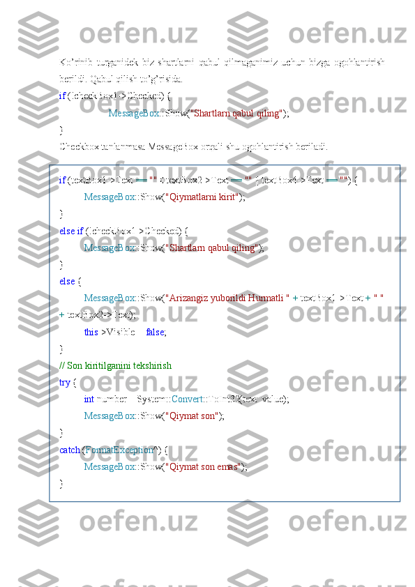 Ko’rinib   turganidek   biz   shartlarni   qabul   qilmaganimiz   uchun   bizga   ogohlantirish
berildi. Qabul qilish to’g’risida.
if  (!checkBox1->Checked) {
MessageBox ::Show( "Shartlarn qabul qiling" );
}
Checkbox tanlanmasa MessageBox orqali shu ogohlantirish beriladi.
if  (textBox1->Text  ==   ""  || textBox2->Text  ==   ""  || textBox4->Text  ==   "" ) {
MessageBox ::Show( "Qiymatlarni kirit" );
}
else   if  (!checkBox1->Checked) {
MessageBox ::Show( "Shartlarn qabul qiling" );
}
else  {
MessageBox ::Show( "Arizangiz yuborildi Hurmatli "   +  textBox1->Text  +   " "
+  textBox2->Text);
this ->Visible =  false ;
}
// Son kiritilganini tekshirish
try  {
int  number = System:: Convert ::ToInt32(text_value);
MessageBox ::Show( "Qiymat son" );
}
catch  ( FormatException ^) {
MessageBox ::Show( "Qiymat son emas" );
} 