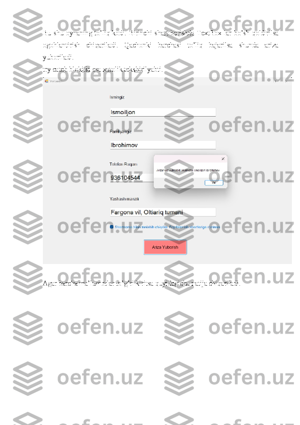 Bu shu oynaning to’liq kodi. Birinchi shart  berishda TextBox lar  bo’sh qoldirilsa
ogohlantirish   chiqariladi.   Qachonki   barchasi   to’liq   bajarilsa   shunda   ariza
yuboriladi.
try catch blokida esa xatolik tekshirilyabti.
Agar barcha ma’lumotlar to’g’ri kiritsa quyidagicha natija chiqariladi. 