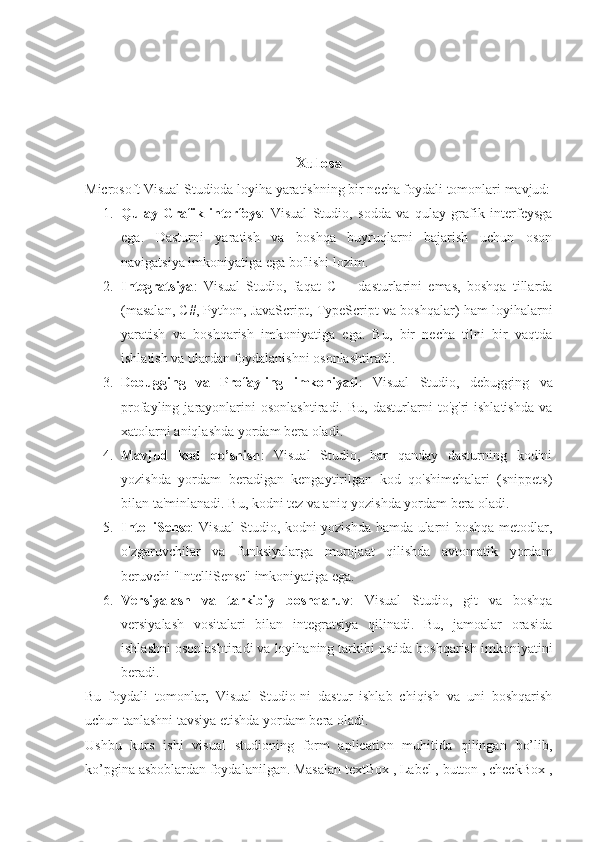 Xulosa
Microsoft Visual Studioda loyiha yaratishning bir necha foydali tomonlari mavjud:
1. Qulay   Grafik   interfeys :   Visual   Studio,   sodda   va   qulay   grafik   interfeysga
ega.   Dasturni   yaratish   va   boshqa   buyruqlarni   bajarish   uchun   oson
navigatsiya imkoniyatiga ega bo'lishi lozim.
2. Integratsiya :   Visual   Studio,   faqat   C++   dasturlarini   emas,   boshqa   tillarda
(masalan, C#, Python, JavaScript, TypeScript va boshqalar) ham loyihalarni
yaratish   va   boshqarish   imkoniyatiga   ega.   Bu,   bir   necha   tilni   bir   vaqtda
ishlatish va ulardan foydalanishni osonlashtiradi.
3. Debugging   va   Profayling   imkoniyati :   Visual   Studio,   debugging   va
profayling  jarayonlarini   osonlashtiradi.   Bu,   dasturlarni   to'g'ri   ishlatishda   va
xatolarni aniqlashda yordam bera oladi.
4. Mavjud   kod   qo’shish :   Visual   Studio,   har   qanday   dasturning   kodini
yozishda   yordam   beradigan   kengaytirilgan   kod   qo'shimchalari   (snippets)
bilan ta'minlanadi. Bu, kodni tez va aniq yozishda yordam bera oladi.
5. IntelliSense : Visual Studio, kodni yozishda hamda ularni boshqa metodlar,
o'zgaruvchilar   va   funksiyalarga   murojaat   qilishda   avtomatik   yordam
beruvchi "IntelliSense" imkoniyatiga ega.
6. Versiyalash   va   tarkibiy   boshqaruv :   Visual   Studio,   git   va   boshqa
versiyalash   vositalari   bilan   integratsiya   qilinadi.   Bu,   jamoalar   orasida
ishlashni osonlashtiradi va loyihaning tarkibi ustida boshqarish imkoniyatini
beradi.
Bu   foydali   tomonlar,   Visual   Studio-ni   dastur   ishlab   chiqish   va   uni   boshqarish
uchun tanlashni tavsiya etishda yordam bera oladi.
Ushbu   kurs   ishi   visual   studioning   form   aplication   muhitida   qilingan   bo’lib,
ko’pgina asboblardan foydalanilgan. Masalan textBox , Label , button , checkBox , 