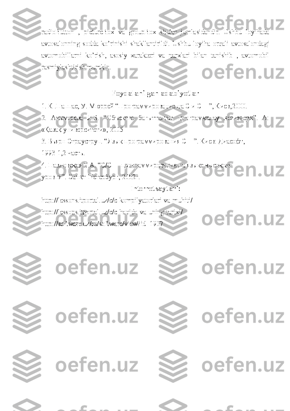 radioButton   ,   pictureBox   va   groupBox   shular   jumlasidandir.   Ushbu   loyihada
avtosalonning   sodda   ko’rinishi   shakllantirildi.   Ushbu   loyiha   orqali   avtosalondagi
avtomobillarni   ko’rish,   asosiy   xarakteri   va   narxlari   bilan   tanishib   ,   avtomobil
rasmiylashtirish mumkin.
Foydalanilgan   adabiyotlar
1. К .Паппас, У. Мюррей “Программирование на С и С++”, Киев,2000. 
2.   Атымтаева   Л.Б.   “Объектге   бағытталған   программалау   негиздери”.   А:
«Қазақ университети», 2005 
3. Бьярн Страуструп. “Язык программирования С++”. Киев: Диасофт, 
1993-1,2 часть. 
4. Павловская Т.А. “С/С++ программирование на языке высокого 
уровня”. Санкт-Петербург, 2002г. 
Internet   saytlari :
http :// lessons . itportal . uz / c / c - kompilyatorlari - va - muhiti / 
http :// lessons . itportal . uz / c / c - haqida - va - uning - tarixi / 
http :// software . uz / ru / software / view ? id =1907 
