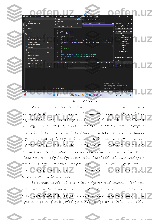 1-rasm new poject
Visual   C++   da   dasturlar   ilovalar   deb   nomlanadi.   Ilovalar   maxsus
konstruksiya   ko’rinishidagi   muhitda   –   foydalanuvchi   uchun   bir   qancha   fayllar
majmui   ko’rinishidagi   loyihada   yaratiladi.   C   tilidagi   dastur   bu   –   belgilangan
talablarga   javob   beruvchi,   maxsus   dasturlash   tuzilishiga   ega   funksiyalar
majmuidir.   Ilova   –   bu   ichida   ilova   algoritmini   amalga   oshiruvchi   operatorlar
joylashtirilgan   asosiy   funksiyadir.   Operatorlar   ichida   shundaylari   ham   borki,   ular
algoritmni   amalga   oshishida   talab   qilinadigan   boshqa   funksiyalarni   chaqirishga
xizmat qiladi. Ixtiyoriy dasturni ishga tushirish, dasturning qolgan barcha qismini
o’zida jamlagan asosiy funksiyani ishga tushirishdan boshlanadi. Funksiyaning bir
qismi   dasturchi   tomonidan,   qolgan   qismi   –   kutubxona   funksiyalari   –
foydalanuvchiga   dasturiy   muhit   tomonidan   taqdim   qilinadi   va   dasturni   ishlab
chiqish jarayonida foydalaniladi. 
Yaratiluvchi ilovalarni 2 ta katta kategoriyaga ajratish mumkin. Ular ishchi
stol   ilovalari   va   Windows   8   ilovalaridir.   Ishchi   stol   ilovalari   bu   biz   bilgan   va
sevadigan ilovalardir. Ular menyu paneli, instrumentlar  paneli  va ko’pincha ilova
oynasining   pastki   qismida   joylashgan   holatlar   satriga   ega   bo’ladilar.   Biz   ushbu 