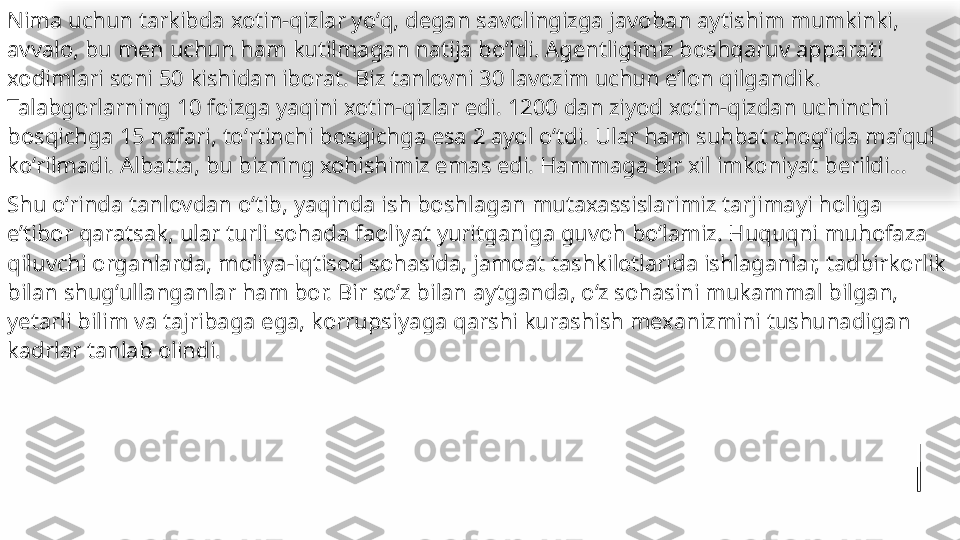 Nima uchun tarkibda xotin-qizlar yoʻq, degan savolingizga javoban aytishim mumkinki, 
avvalo, bu men uchun ham kutilmagan natija boʻldi. Agentligimiz boshqaruv apparati 
xodimlari soni 50 kishidan iborat. Biz tanlovni 30 lavozim uchun eʼlon qilgandik. 
Talabgorlarning 10 foizga yaqini xotin-qizlar edi. 1200 dan ziyod xotin-qizdan uchinchi 
bosqichga 15 nafari, toʻrtinchi bosqichga esa 2 ayol oʻtdi. Ular ham suhbat chogʻida maʼqul 
koʻrilmadi. Albatta, bu bizning xohishimiz emas edi. Hammaga bir xil imkoniyat berildi...
Shu oʻrinda tanlovdan oʻtib, yaqinda ish bosh lagan mutaxassislarimiz tarjimayi holiga 
eʼtibor qaratsak, ular turli sohada faoliyat yuritganiga guvoh boʻlamiz. Huquqni muhofaza 
qiluvchi organlarda, moliya-iqtisod sohasida, jamoat tashkilotlarida ishlaganlar, tadbirkorlik 
bilan shugʻullanganlar ham bor. Bir soʻz bilan aytganda, oʻz sohasini mukammal bilgan, 
yetarli bilim va tajribaga ega, korrupsiya	
 ga qarshi kurashish mexanizmini tushunadigan 	 
kadrlar tanlab olindi.   