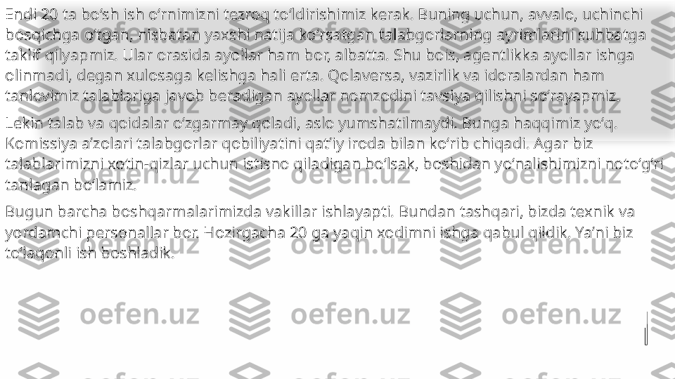 Endi 20 ta boʻsh ish oʻrnimizni tezroq toʻldirishimiz kerak. Buning uchun, avvalo, uchinchi 
bosqichga oʻtgan, nisbatan yaxshi natija koʻrsatgan talabgorlarning ayrimlarini suhbatga 
taklif qilyapmiz. Ular orasida ayollar ham bor, albatta. Shu bois, agentlikka ayollar ishga 
olinmadi, degan xulosaga kelishga hali erta. Qolaversa, vazirlik va idoralardan ham 
tanlovimiz talablariga javob beradigan ayollar nomzodini tavsiya qilishni soʻrayapmiz.
Lekin talab va qoidalar oʻzgarmay qoladi, aslo yumshatilmaydi. Bunga haqqimiz yoʻq.  
Komissiya aʼzolari talabgorlar qobiliyatini qatʼiy iroda bilan koʻrib chiqadi. Agar biz 
talablarimizni xotin-qizlar uchun istisno qiladigan boʻlsak, boshidan yoʻnalishimizni notoʻgʻri 
tanlagan boʻlamiz.
Bugun barcha boshqarmalarimizda vakillar ishlayapti. Bundan tashqari, bizda texnik va 
yordamchi personallar bor. Hozirgacha 20 ga yaqin xodimni ishga qabul qildik. Yaʼni biz 
toʻlaqonli ish 	
 boshladik.   