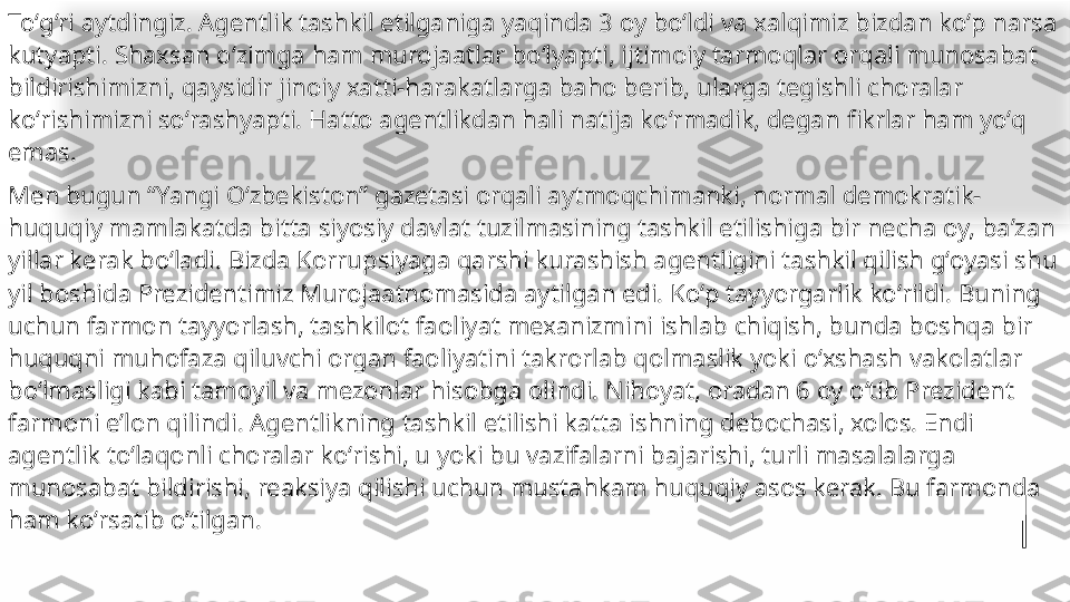 Toʻgʻri aytdingiz. Agentlik tashkil etilganiga yaqinda 3 oy boʻldi va xalqimiz bizdan koʻp narsa 
kutyapti. Shaxsan oʻzimga ham murojaatlar boʻlyapti, ijtimoiy tarmoqlar orqali munosabat 
bildirishimizni, qaysidir jinoiy xatti-harakatlarga baho berib, ularga tegish li choralar 
koʻrishimizni soʻrashyapti. Hatto agentlikdan hali natija koʻrmadik, degan 
 fikrlar ham yoʻq 
emas.
Men bugun “Yangi Oʻzbekiston” gazetasi orqali aytmoqchimanki, normal demokratik-
huquqiy mamlakatda bitta siyosiy davlat tuzilmasining tashkil etilishiga bir necha oy, baʼzan 
yillar kerak boʻladi. Bizda Korrupsiyaga qarshi kurashish agentligini tashkil qilish gʻoyasi shu 
yil boshida Prezidentimiz Murojaatnomasida aytilgan edi. Koʻp tayyorgarlik koʻrildi. Buning 
uchun farmon tayyorlash, tashkilot faoliyat mexanizmini ishlab chiqish, bunda boshqa bir 
huquqni muhofaza qiluvchi organ faoliyatini takrorlab qolmaslik yoki oʻxshash vakolatlar 
boʻlmasligi kabi tamoyil va mezonlar hisobga olindi. Nihoyat, oradan 6 oy oʻtib Prezident 
farmoni eʼlon qilindi. Agentlikning tashkil etilishi katta ishning debochasi, xolos. Endi 
agentlik toʻlaqonli choralar koʻrishi, u yoki bu vazifalarni bajarishi, turli masalalarga 
munosabat bildirishi, reaksiya qilishi uchun mustahkam huquqiy asos kerak. Bu farmonda 
ham koʻrsatib oʻtilgan.   