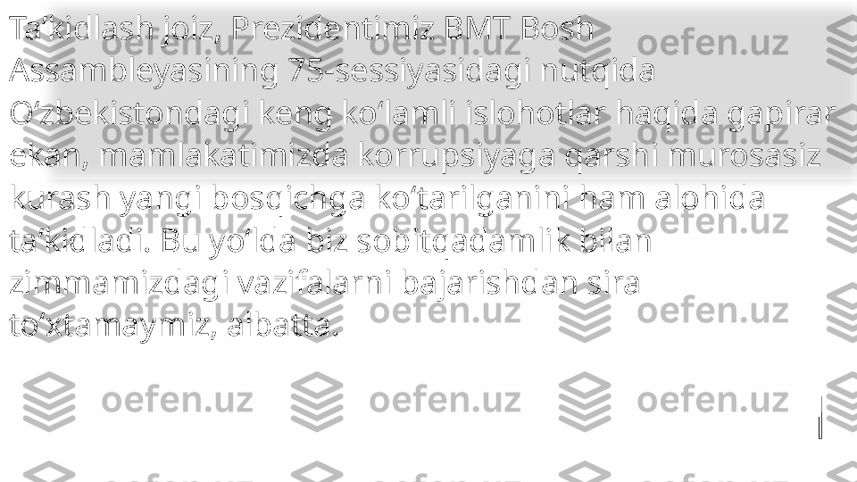 Taʼkidlash joiz, Prezidentimiz BMT Bosh 
Assambleyasining 75-sessiyasidagi nutqida 
Oʻzbekistondagi keng koʻlamli islohotlar haqida gapirar 
ekan, mamlakatimizda korrupsiyaga qarshi murosasiz 
kurash yangi bosqichga koʻtarilganini ham alohida 
taʼkidladi. Bu yoʻlda biz sobitqadamlik bilan 
zimmamizdagi vazifalarni bajarishdan sira 
toʻxtamaymiz, albatta.   