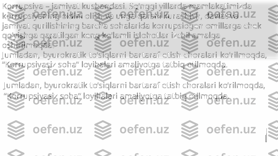 
•
Jumladan, byurokratik toʻsiqlarni bartaraf etish choralari koʻrilmoqda, 
“Korrupsiyasiz soha” loyihalari amaliyotga tatbiq etilmoqda.Korrupsiya – jamiyat kushandasi. Soʻnggi yillarda mamlakatimizda 
korrupsiyaning oldini olish va unga qarshi kurashish, davlat va 
jamiyat qurilishining barcha sohalarida korrupsiogen omillarga chek 
qoʻyishga qaratilgan keng koʻlamli islohotlar izchil amalga 
oshirilmoqda.
Jumladan,  byurokratik  toʻsiqlarni  bartaraf  etish  choralari  koʻrilmoqda, 
“Korrupsiyasiz soha” loyihalari amaliyotga tatbiq etilmoqda.   