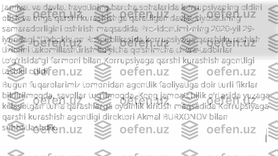 Jamiyat va davlat hayotining barcha sohalarida korrupsiyaning oldini 
olish va unga qarshi kurashishga qaratilgan davlat siyosatining 
samaradorligini oshirish maqsadida Prezidentimizning 2020-yil 29-
iyundagi “Oʻzbekiston Respublikasida korrupsiyaga qarshi kurashish 
tizimini takomillashtirish boʻyicha qoʻshimcha chora-tadbirlar 
toʻgʻrisida”gi farmoni bilan Korrupsiyaga qarshi kurashish agentligi 
tashkil etildi.
Bugun fuqarolarimiz tomonidan agentlik faoliyatiga doir turli fikrlar 
bildirilmoqda, savollar tugʻilmoqda. Keng jamoatchilik oʻrtasida yuzaga 
kelayotgan turfa qarashlarga oydinlik kiritish maqsadida Korrupsiyaga 
qarshi kurashish agentligi direktori Akmal BURXONOV bilan 
suhbatlashdik.   