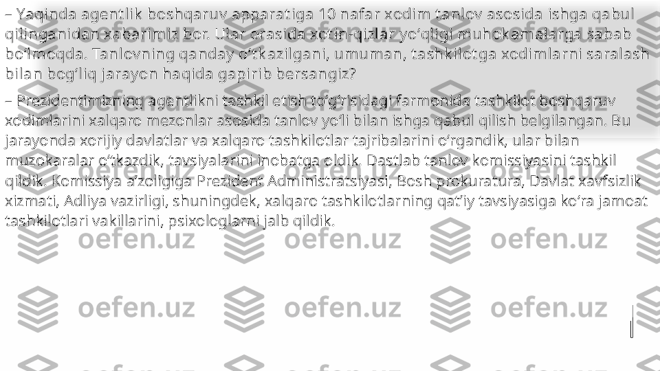 –  Yaqinda agent lik  boshqaruv  apparat iga 10 nafar xodim t anlov  asosida ishga qabul 
qilinganidan xabarimiz bor. Ular orasida xot in-qizlar y oʻqligi muhok amalarga sabab 
boʻlmoqda. Tanlov ning qanday  oʻt k azilgani, umuman, t ashk ilot ga xodimlarni saralash 
bilan bogʻliq jaray on haqida gapirib bersangiz?
–  Prezidentimizning agentlikni tashkil etish toʻgʻrisidagi farmonida tashkilot boshqaruv 
xodimlarini xalqaro mezonlar asosida tanlov yoʻli bilan ishga qabul qilish belgilangan. Bu 
jarayonda xorijiy davlatlar va xalqaro tashkilotlar tajribalarini oʻrgandik, ular bilan 
muzokaralar oʻtkazdik, tavsiyalarini inobatga oldik. Dastlab tanlov komissiyasini tashkil 
qildik. Komissiya aʼzoligiga  Prezident Administratsiyasi, Bosh prokuratura, Davlat xavfsizlik 
xizmati, Adliya vazirligi, shuningdek, xalqaro tashkilotlarning qatʼiy tavsiyasiga koʻra jamoat 
tashkilotlari vakillarini, psixologlarni jalb qildik.   