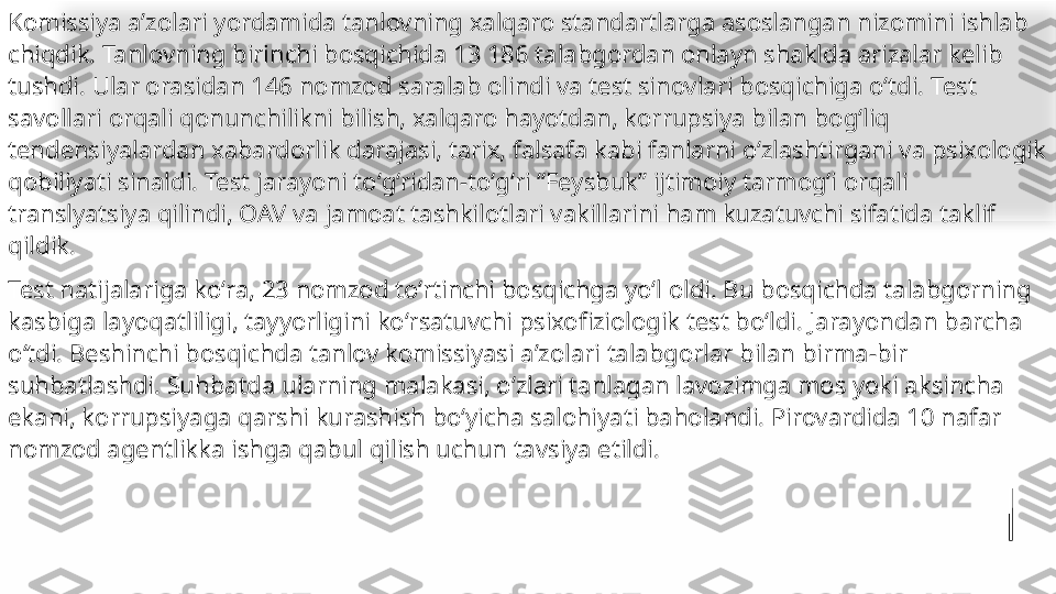 Komissiya aʼzolari yordamida tanlovning xalqaro standartlarga asoslangan nizomini ishlab 
chiqdik. Tanlovning birinchi bosqichida 13 186 talabgordan onlayn shaklda arizalar kelib 
tushdi. Ular orasidan 146 nomzod saralab olindi va test sinovlari bosqichiga oʻtdi. Test 
savollari orqali qonunchilikni bilish, xalqaro hayotdan, korrupsiya bilan bogʻliq 
tendensiyalardan xabardorlik darajasi, tarix, falsafa kabi fanlarni oʻzlashtirgani va psixologik 
qobiliyati sinaldi. Test jarayoni toʻgʻridan-toʻgʻri “Feysbuk” ijtimoiy tarmogʻi orqali 
translyatsiya qilindi, OAV va jamoat tashkilotlari vakillarini ham kuzatuvchi sifatida taklif 
qildik.
Test natijalariga koʻra, 23 nomzod toʻrtinchi bosqichga yoʻl oldi. Bu bosqichda talabgorning 
kasbiga layoqatliligi, tayyorligini koʻrsatuvchi psixofiziologik test boʻldi. Jarayondan barcha 
oʻtdi. Beshinchi bosqichda tanlov komissiyasi aʼzolari talabgorlar bilan birma-bir 
suhbatlashdi. Suhbatda ularning malakasi, oʻzlari tanlagan lavozimga mos yoki aksincha 
ekani, korrupsiyaga qarshi kurashish boʻyicha salohiyati baholandi. Pirovardida 10 nafar 
nomzod agentlikka ishga qabul qilish uchun tavsiya etildi.   