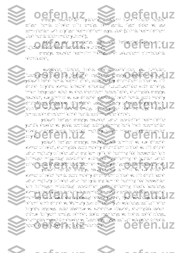 ⚫    energiya   resurslaridan   foydalanish   qoidalarini   buzish   holatlari   bartaraf
etilgan   hamda   to'lovlar   to'liq   amalga   oshirilganda,   ilgari   elektr   va   gaz
tarmoqlaridan  uzib qo'yilgan  iste'molchilarni   qayta ulash   (alohida  iste'molchilarni
ulash haqida talabnomalar yuborish);
⚫    elektr   va   gaz   tarmoqlariga   qayta   ulab   berilganligi   uchun   qonun
hujjatlarida belgilangan tartibda to'lov undirish;
⚫  energiya   resurslari   iste'molini   hisobga   olish   uskunalarini   plombalashda
ishtirok etish;
⚫    vazirliklar,   idoralar,   boshqa   boshqa   tashkilotlar,   shu   jumladan,
fuqarolarning   o'zini   o'zi   boshqarish   organlariga   energiya   resurslarini   va   suvni
yetkazib berish hamda iste'mol qilish, qattiq maishiy chiqindilarni to'plash va olib
chiqish   bo'yicha   xizmat   ko'rsatish   sohasidagi   huquqbuzarliklar   sodir   etilishiga
imkon   berayotgan   sabab   va   shart   sharoitlarni   bartaraf   etish,   shuningdek   energiya
resurslari,   suv   ta'minoti   va   suv   chiqarish   xizmati   to'lovlari   hamda   qattiq   maishiy
chiqindilarni   to'plash   va   olib   chiqish   uchun   majburiy   to'lovlar   bo'yicha   hisob-
kitoblami   muntazam   ravishda   amalga   oshirmayotgan   iste'molchilarga   nisbatan
jamoat ta'sir choralarini ko'rish haqida taqdimnomalar kiritish;
⚫    yetkazib   berilgan   energiya   resurslari   uchun   qarzdorlikni   iste'molchilar
yuridik   shaxslar   va   yakka   tartibdagi   tadbirkorlarning   bank   hisob   raqamlaridan
so'zsiz   undirish   haqida   bajarilishi   majburiy   bo'lgan   inkasso   topshiriqnomalari
qo'yish:
⚫    yetkazib   berilgan   energiya   resurslari,   suv   ta'minoti   va   suv   chiqarish
xizmati to'lovlari, shuningdek qattiq maishiy chiqindilarni to'plash va olib chiqish
uchun majburiy to'lovlar  uchun eng kam oylik ish haqining ikki baravaridan ko'p
bo'lmagan   miqdordagi   qarzdorlikni   xodim   iste'molchilarning   ish   haqidan   ushlab
qolish haqida ish beruvchilarga bajarilishi majburiy bo'lgan talabnomalar yuborish;
⚫    yetkazib   berilgan   energiya   resurslari,   suv   ta'minoti   va   suv   chiqarish
xizmati to'lovlari hamda qattiq maishiy chiqindilarni to'plash va olib chiqib ketish
uchun   majburiy   to'lovlar   uchun   har   oyda   eng   kam   ish   haqining   ikki   baravaridan
ko'p   bo'lmagan   miqdordagi   qarzdorlikni   iste'molchilarning   plastik   kartalariga
xizmat ko'rsatiladigan bank hisob raqamlaridan nizosiz tartibda hisobdan chiqarish
ma'muriy huquqbuzarliklar to'g'risidagi ishlarni yuritish, Byuro vakolatiga taalluqli
ishlarni ko'rib chiqish va Ma'muriy jazo qo'llash: Byuro vakolatiga taalluqli ishlar
bo'yicha   tergovga   qadar   tekshiruv   va   surishtiruv   o'tkazish,   shuningdek   tezkor-
qidiruv   faoliyatini   amalga   oshirish;   davlat   organlariga   va   boshqa   tashkilotlarga,
shuningdek mansabdor shaxslar va fuqarolarga o'ziga taalluqli vakolatlar doirasida
bajarilishi majburiy bo'lgan ko'rsatmalar berish. 