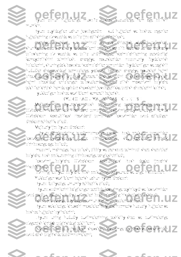 Byuro   qonun   hujjatlariga   muvofiq   boshqa   huquqlarga   ham   ega   bo'lishi
mumkin.
Byuro   quyidagilar   uchun   javobgardir:   -   sud   hujjatlari   va   boshqa   organlar
hujjatlarning o'z vaqtida va to'liq ijro etilishini ta'minlash;
energiya   resurslari,   suv   ta'minoti   va   suv   chiqarish   xizmati   to'lovlari,
shuningdek   qattiq   maishiy   chiqindilarni   to'plash   va   olib   chiqish   uchun   majburiy
to'lovlarning   o'z   vaqtida   va   to'liq   undirilishini,   iste'molchilarning   qarzdorligi
kamaytirilishini   ta'minlash.   energiya   resurslaridan   noqonuniy   foydalanish
holatlarini, shuningdek bevosita iste'molchilar tomonidan foydalanilgan va tegishli
hududlar   chegarasidagi   tarmoqlarga   yetkazib   berilgan   energiya   resurslari   hajmi
o rtasidagi   tafovutlarni   aniqlash,  bartaraf   etish  va  oldini   olish;  energiya  resurslariʻ
hajmi   o'rtasidagi   aniqlangan   tafovutlarni   bartaraf   qilish   mexanizmi   bo'yicha
takliflar kiritish hamda aybdor shaxslarni javobgarlikka tortish choralarini ko'rish;
- yuklatilgan boshqa vazifalarni samarali bajarish. 
   BYURO FAOLIYATINI TASHKIL ETISH
Majburiy   ijro   byurosiga   Bosh   prokurorning   taqdimnomasiga   asosan
O'zbekiston   Respublikasi   Prezidenti   tomonidan   lavozimiga   tayinlanadigan   hamda
O'zbekiston   Respublikasi   Prezidenti   tomonidan   lavozimidan   ozod   etiladigan
direktor rahbarlik qiladi.
Majburiy ijro byuro direktori: 
-   Byuro   direktorining   taqdimnomasiga   asosan   Bosh   prokuror   tomonidan
lavozimiga   tayinlanadigan   uchta   o'rinbosarlarga,   shu   jumladan,   birinchi
o'rinbosarga ega bo'ladi;
-maqomi, mehnatga haq to'lash, tibbiy va transport ta'minoti shart sharoitlari
bo'yicha Bosh prokurorning o'rinbosariga tenglashtiriladi; 
-lavozimi   bo'yicha   O'zbekiston   Respublikasi   Bosh   davlat   ijrochisi
hisoblanadi; 
-o'zining faoliyati bo'yicha Bosh prokurorga bo'ysunadi va unga hisobdordir.
Yuklatilgan vazifalami bajarish uchun Byuro direktori:
-Byuro faoliyatiga umumiy rahbarlik qiladi; 
- Byuro xodimlarini belgilangan tartibda lavozimga tayinlaydi va lavozimidan
ozod etadi; - Byuro hududiy tuzilmalari boshliqlarining hisobotlarini eshitadi:
- Bosh prokurorga quyidagi mazmundagi murojaatlarni kiritadi: 
-Byuro vakolatiga kiruvchi masalalar bo'yicha normativ-huquqiy hujjatlar va
boshqa hujjatlar loyihalarini;
-.Byuro   uning   hududiy   tuzilmalarining   tashkiliy-shtat   va   tuzilmalariga
o'zgartish kiritish to'g'risidagi takliflarni; 
-Nizomda alohida ko'rsatilgan shaxslarni lavozimga tayinlash va lavozimidan
ozod etish to'g'risida taqdimnomalarni;  