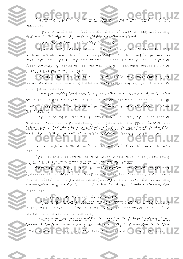 -Byuroning   tegishli   xodimlariga   darajali   unvonlarni   berish   bo'yicha
takliflarni:
-   Byuro   xodimlarini   rag'batlantirish,   ularni   O'zbekiston   Respublikasining
davlat mukofotlariga tavsiya etish to'g'risidagi taqdimnomalarni;
-• Byuro faoliyati natijalari haqidagi hisobotni;
- Byuro va uning hududiy tuzilmalarining shtatlar jadvalini, Byuro markaziy
apparati   boshqarmalari   va   bo'limlari   to'g'risidagi   nizomlarni   belgilangan   tartibda
tasdiqlaydi, shuningdek Jamg'arma mablag'lari  hisobidan  moliyalashtiriladigan va
fuqaroviy-huquqiy   shartnoma   asosidan   yollanadigan   qo'shimcha   mutaxassislar   va
boshqa shaxslar sonini belgilaydi.
-   o'z   vakolatlari   doirasida   Byuro   faoliyatini   tashkil   etish   masalalari   bo'yicha
barcha xodimlar tomonidan bajarilishi majburiy bo'lgan buyruqlar, ko'rsatmalar va
farmoyishlar chiqaradi;
-  ajratilgan  mablag'lar   doirasida  Byuro  xodimlariga  ustama  haqi,  mukofotlar
va   boshqa   rag'batlantirishlar   to'lash   tartibi   va   shartlarini   qonun   hujjatlariga
muvofiq   belgilaydi;   Byuroga   yuklatilgan   vazifalarning   bajarilishi   uchun   shaxsan
javob beradi;
- Byuroning tegishli  xodimlariga maxsus  toifalar  beradi;  Byuroning kuch va
vositalari   samarali   taqsimlanishini,   shu   jumladan,   muayyan   funksiyalarni
bajaradigan xodimlaring Byuroga yuklatilgan boshqa ishlarga jalb etilishini tashkil
etadi; Byuro faoliyatiga taalluqli masalalar bo'yicha tezkor yig'ilishlar o'tkazadi:
-qonun   hujjatlariga   va   ushbu   Nizomga   muvofiq   boshqa   vakolatlarni   amalga
oshiradi.
Byuro   direktori   bo'lmagan   hollarda   uning   vakolatlarini   Bosh   prokuroming
buyrug'iga asosan uning o'rinbosarlaridan biri amalga oshiradi.
Byuroning   hududiy   hududiy   boshqarmalari   boshliqlari   tegishincha
Qoraqalpog'iston   Respublikasi,   viloyatlar   va   Toshkent   shahrining   bosh   davlat
ijrochilari hisoblanadi. Byuroning tuman (shahar) bo'limlari boshliqlari va ularning
o'rinbosarlari   tegishincha   katta   davlat   ijrochilari   va   ularning   o'rinbosarlari
hisoblanadi.
Lavozimga tayinlash va lavozimdan ozod etish:
-   Byuroning   markaziy   apparati   tarkibiy   tarmoqlari   va   uning   hududiy
boshqarmalari   boshliqlari   Byuro   direktorining   taqdimnomasiga   binoan   Bosh
prokuror tomonidan amalga oshiriladi;
-   Byuro   markaziy   apparati   tarkibiy   bo'linmalari   (bosh   inspektorlar   va   katta
kriminalistlar   bundan   mustasno)   va   uning   hududiy   boshqarmalari   boshliklari
Byuro direktorining taqdimnomasiga ko'ra Bosh prokuror tomonidan tayinlanadi. 