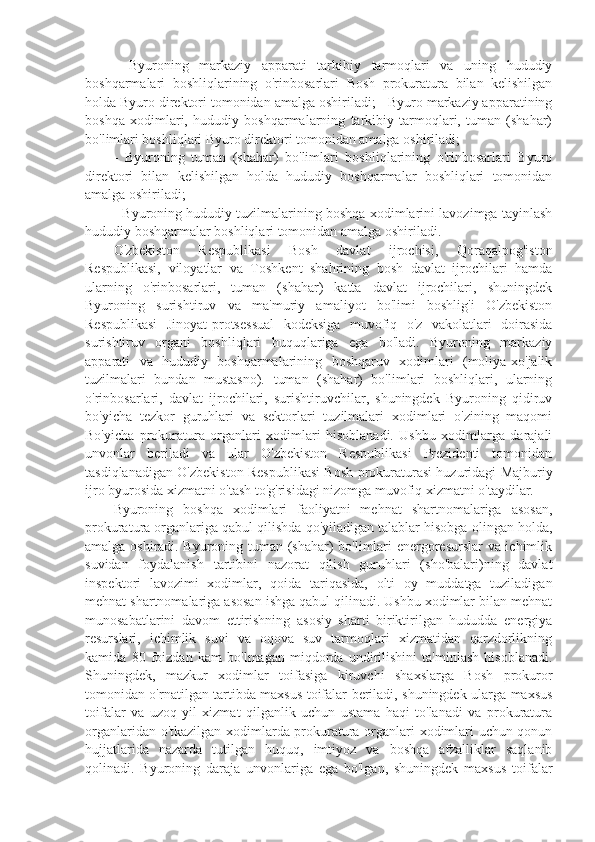 -   Byuroning   markaziy   apparati   tarkibiy   tarmoqlari   va   uning   hududiy
boshqarmalari   boshliqlarining   o'rinbosarlari   Bosh   prokuratura   bilan   kelishilgan
holda Byuro direktori tomonidan amalga oshiriladi; - Byuro markaziy apparatining
boshqa   xodimlari,   hududiy   boshqarmalarning   tarkibiy   tarmoqlari,   tuman   (shahar)
bo'limlari boshliqlari Byuro direktori tomonidan amalga oshiriladi;
-   Byuroning   tuman   (shahar)   bo'limlari   boshliqlarining   o'rinbosarlari   Byuro
direktori   bilan   kelishilgan   holda   hududiy   boshqarmalar   boshliqlari   tomonidan
amalga oshiriladi;
- Byuroning hududiy tuzilmalarining boshqa xodimlarini lavozimga tayinlash
hududiy boshqarmalar boshliqlari tomonidan amalga oshiriladi.
O'zbekiston   Respublikasi   Bosh   davlat   ijrochisi,   Qoraqalpog'iston
Respublikasi,   viloyatlar   va   Toshkent   shahrining   bosh   davlat   ijrochilari   hamda
ularning   o'rinbosarlari,   tuman   (shahar)   katta   davlat   ijrochilari,   shuningdek
Byuroning   surishtiruv   va   ma'muriy   amaliyot   bo'limi   boshlig'i   O'zbekiston
Respublikasi   Jinoyat-protsessual   kodeksiga   muvofiq   o'z   vakolatlari   doirasida
surishtiruv   organi   boshliqlari   huquqlariga   ega   bo'ladi.   Byuroning   markaziy
apparati   va   hududiy   boshqarmalarining   boshqaruv   xodimlari   (moliya-xo'jalik
tuzilmalari   bundan   mustasno).   tuman   (shahar)   bo'limlari   boshliqlari,   ularning
o'rinbosarlari,   davlat   ijrochilari,   surishtiruvchilar,   shuningdek   Byuroning   qidiruv
bo'yicha   tezkor   guruhlari   va   sektorlari   tuzilmalari   xodimlari   o'zining   maqomi
Bo'yicha   prokuratura   organlari   xodimlari   hisoblanadi.   Ushbu   xodimlarga   darajali
unvonlar   beriladi   va   ular   O'zbekiston   Respublikasi   Prezidenti   tomonidan
tasdiqlanadigan O'zbekiston Respublikasi Bosh prokuraturasi huzuridagi Majburiy
ijro byurosida xizmatni o'tash to'g'risidagi nizomga muvofiq xizmatni o'taydilar.
Byuroning   boshqa   xodimlari   faoliyatni   mehnat   shartnomalariga   asosan,
prokuratura organlariga qabul qilishda qo'yiladigan talablar hisobga olingan holda,
amalga oshiradi. Byuroning tuman (shahar) bo'limlari energoresurslar va ichimlik
suvidan   foydalanish   tartibini   nazorat   qilish   guruhlari   (sho'balari)ning   davlat
inspektori   lavozimi   xodimlar,   qoida   tariqasida,   olti   oy   muddatga   tuziladigan
mehnat shartnomalariga asosan ishga qabul qilinadi. Ushbu xodimlar bilan mehnat
munosabatlarini   davom   ettirishning   asosiy   sharti   biriktirilgan   hududda   energiya
resurslari,   ichimlik   suvi   va   oqova   suv   tarmoqlari   xizmatidan   qarzdorlikning
kamida   80   foizdan   kam   bo'lmagan   miqdorda   undirilishini   ta'minlash   hisoblanadi.
Shuningdek,   mazkur   xodimlar   toifasiga   kiruvchi   shaxslarga   Bosh   prokuror
tomonidan o'rnatilgan tartibda maxsus toifalar beriladi, shuningdek ularga maxsus
toifalar   va   uzoq   yil   xizmat   qilganlik   uchun   ustama   haqi   to'lanadi   va   prokuratura
organlaridan o'tkazilgan xodimlarda prokuratura organlari xodimlari uchun qonun
hujjatlarida   nazarda   tutilgan   huquq,   imtiyoz   va   boshqa   afzalliklar   saqlanib
qolinadi.   Byuroning   daraja   unvonlariga   ega   bo'lgan,   shuningdek   maxsus   toifalar 