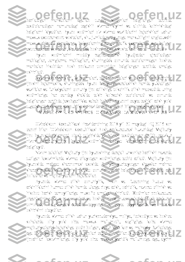 beriladigan   mansablarni   egallab   turgan   xodimlari   belgilangan   tartibda
tasdiqlanadigan   namunadagi   tegishli   xizmat   kiyimi   va   alohida   ko'rinishdagi
belgilarni   kiyadilar.   Byuro   xodimlari   o'z   xizmat   vazifalarini   bajarishlari   uchun
maxsus  avtotransport  vositalari, shu jumladan, Byuroga mansubligini  anglatuvchi
maxsus   chiroqli   signallarga,   bo'yoqlarning   rangli   grafik   sxemalariga   ega   bo'lgan
avtotransport vositalari, shuningdek boshqa maxsus vositalar bilan ta'minlanadi.
Byuro   xodimlarini   moddiy   rag'batlantirish   byudjetdan   ajratiladigan
mablag'lar,   Jamg'arma   mablag'lari,   shuningdek   qonunda   taqiqlanmagan   boshqa
manbalar   hisobidan   Bosh   prokuror   tomonidan   belgilangan   tartibda   amalga
oshiriladi.
Byuro   talabnomalari,   ko'rsatmalari,   taqdimnomalari   va   boshqa   hujjatlarining
ijrosini   bajarmaslik,   shuningdek   Byuro   faoliyatiga   aralashish   hamda   yuklatilgan
vazifalar va funksiyalarni qonuniy ijro etilishiga to'sqinlik qilish maqsadida uning
xodimlariga   har   qanday   shaklda   ta'sir   ko'rsatish   taqiqlanadi   va   qonunda
belgilangan  tartibda  javobgarlikka  sabab  bo'ladi.  Byuroni   qayta tashkil  etish  yoki
tugatish O'zbekiston Respublikasi Prezidentining qarori bilan amalga oshiriladi.
   MAJBURIY IJRO BYUROSI ORGANLARIDA XIZMATNI O'TASH
O'zbekiston   Respublikasi   Prezidentining   2018-yil   30-maydagi   PQ-3016-son
qarori   bilan   "O'zbekiston   Respublikasi   Bosh   prokuraturasi   huzuridagi   Majburiy
ijro   byurosida   xizmatni   o'tash   to'g'risida"gi   Nizom   tasdiqlangan   bo'lib,   mazkur
nizom   Majburiy   ijro   byurosi   xodimlari   faoliyat   ko'rsatishining   asoslarini
belgilaydi.
Nizom talablari Majburiy ijro byurosining darajali unvonlar berilishi nazarda
tutilgan   lavozimlarda   xizmat   qilayotgan   xodimlariga   tatbiq   etiladi.   Majburiy   ijro
byurosida   mehnat   shartnomasi   asosida   faoliyat   yuritayotgan   shaxslar   mehnat
shartnomasida   va   umumiy   mehnat   qonunchiligida   belgilangan   huquqlarga   ega
bo'ladilar va majburiyatlarni bajaradilar.
Byuroda   xizmat   qilish   qonuniylik,   inson   va   fuqaroning   huquq   va
erkinliklarini hurmat qilish hamda ularga rioya etish, ochiqlik, nazorat qilinish va
hisobot   berish   tamoyillariga   muvofiq   amalga   oshiriladi.   Xodimlar   prokuratura
organlarining   o'quv   muassasalari   va   boshqa   o'quv   muassasalarida   Bosh   prokuror
tomonidan   belgilangan   tartibda   tayyorgarlik,   qayta   tayyorgarlik   va   malaka
oshirishni o'taydilar.
Byuroda xizmat  qilish  uchun yurisprudensiya,  moliya,  iqtisodiyot  va  boshqa
sohalarda   oliy   yoki   o'rta   maxsus   ma'lumotli,   sog'lig'iga   ko'ra   xizmat
majburiyatlarini   bajarishga   qodir   bo'lgan,   zarur   kasb-kor   va   ma'naviy   fazilatlarga
ega O'zbekiston Respublikasi fuqarolari qabul qilinadilar. Bunda Byuroning davlat
ijrochilari   lavozimlariga   oliy   yoki   o'rta   maxsus   yuridik   ma'lumotga   ega,   ayrim 