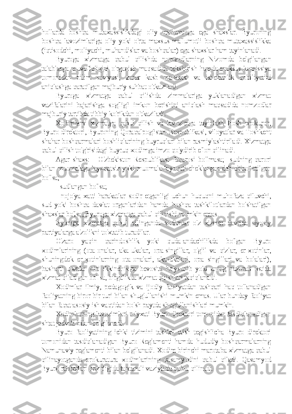 hollarda   boshqa   mutaxassislikdagi   oliy   ma'lumotga   ega   shaxslar.   Byuroning
boshqa   lavozimlariga   oliy   yoki   o'rta   maxsus   ma'lumotli   boshqa   mutaxassislikka
(iqtisodchi, moliyachi, muhandislar va boshqalar) ega shaxslar ham tayinlanadi.
Byuroga   xizmatga   qabul   qilishda   nomzodlarning   Nizomda   belgilangan
talablarga muvofiqligini  o'rganish maqsadida  tekshirish  hamda maxsus  komissiya
tomonidan   bilim   saviyasi,   zarur   kasb   malakasi   va   ishchanlik   qobiliyatini
aniqlashga qaratilgan majburiy suhbat o'tkaziladi.
Byuroga   xizmatga   qabul   qilishda   zimmalariga   yuklanadigan   xizmat
vazifalarini   bajarishga   sog'lig'i   imkon   berishini   aniqlash   maqsadida   nomzodlar
majburiy tartibda tibbiy ko'rikdan o'tkaziladi.
Xodimlami   xizmatga   qabul   qilish   va   lavozimga   tayinlash   Bosh   prokuror,
Byuro direktori, Byuroning Qoraqalpog'iston Respublikasi, viloyatlar va Toshkent
shahar boshqarmalari boshliqlarining buyruqlari bilan rasmiylashtiriladi. Xizmatga
qabul qilish to'g'risidagi buyruq xodimga imzo qo'ydirib e'lon qilinadi.
Agar   shaxs:   -   O'zbekiston   Respublikasi   fuqarosi   bo'lmasa;   -sudning   qarori
bilan muomalaga layoqatsiz yoki muomala layoqati cheklangan deb e'tirof etilgan
bo'lsa;
- sudlangan bo'lsa; 
-   nojo'ya   xatti-harakatlar   sodir   etganligi   uchun   huquqni   muhofaza   qiluvchi,
sud   yoki   boshqa   davlat   organlaridan   hamda   boshqa   tashkilotlardan   bo'shatilgan
shaxslar bo'lsa, Byuroga xizmatga qabul qilinishi mumkin emas. 
Byuroga   xizmatga   qabul   qilinganda   xodimlar   o'z   xizmat   davrida   siyosiy
partiyalarga a'zolikni to'xtatib turadilar.
O'zaro   yaqin   qarindoshlik   yoki   quda-andachilikda   bo'lgan   Byuro
xodimlarining   (ota-onalar,   aka-ukalar,   opa-singillar,   o'g'il   va   qizlar,   er-xotinlar,
shuningdek   er-xotinlarning   ota-onalari,   aka-ukalari,   opa   singillari   va   bolalari),
basharti   ulardan   biri   ikkinchisiga   bevosita   bo'ysunib   yoki   uning   nazorati   ostida
xizmat qiladigan bo'lsa, birgalikda xizmat qilishlari taqiqlanadi.
Xodimlar   ilmiy,   pedagogik   va   ijodiy   faoliyatdan   tashqari   haq   to'lanadigan
faoliyatning biror-bir turi bilan shug'ullanishi mumkin emas. Ular bunday faoliyat
bilan faqat asosiy ish vaqtidan bo'sh paytda shug'ullanishlari mumkin.
Xodimlarning lavozimlari ro'yxati Byuro direktori tomonidan tasdiqlanadigan
shtat jadvali bilan belgilanadi.
Byuro   faoliyatining   ichki   tizimini   tashkil   etish   tegishlicha   Byuro   direktori
tomonidan   tasdiqlanadigan   Byuro   Reglamenti   hamda   hududiy   boshqarmalarning
Namunaviy reglamenti bilan belgilanadi. Xodim birinchi marotaba xizmatga qabul
qilinayotganda   prokuratura   xodimlarining   qasamyodini   qabul   qiladi.   Qasamyod
Byuro rahbarlari hozirligida tantanali vaziyatda qabul qilinadi. 