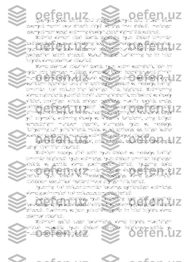 Qasamyod   yakka   tartibda   qabul   qilinadi.   Qasamyod   qabul   qiluvchi   shaxs
qasamyod   matnini   ovoz   chiqarib   o'qiydi   va   unga   imzo   chekadi.   Imzolangan
qasamyod matni varag'i xodimning shaxsiy hujjatlari vig'maildida saqlanadi.
Xodimlar   xizmatni   o'tash   davrida   tegishlicha   Byuro   direktori   tomonidan
tasdiqlanadigan   Byuro   xodimlarining   kasb   odobnomasiga   rioya   qilishlari   shart.
Byuro   xodimining   kasb   odobnomasi   talablarini   buzish   belgilangan   tartibda
javobgarlikni   keltirib   chiqaradi.   Mazkur   qoidalar   buzilishining   har   bir   holati
bo'yicha xizmat tekshiruvi o'tkaziladi.
Xizmat   tekshiruvi   o'tkazilishi   davrida   Byuro   xodimi   vaqtinchalik,   lekin   bir
oydan   ortiq   bo'lmagan   muddatga   xizmat   vazifalarini   bajarishdan   ozod   qilinishi
mumkin.   Xizmat   tekshiruvini   o'tkazish   va   Byuro   xodimini   vaqtinchalik   xizmat
vazifalarini  bajarishdan ozod qilish tartibi Byuro direktori va Inspeksiya  boshlig'i
tomonidan   Bosh   prokuror   bilan   kelishilgan   holda   belgilanadi.   Xodimlarining
xizmat pog'onalarida yuqorilab borishi ularning ishchanlik, professional va shaxsiy
sifatlari,   topshirilgan   sohada   erishgan   natijalariga   muvofiq   ravishda   amalga
oshiriladi.   Bunda   xodimning   yuqori   lavozimga   tayinlanishga   roziligi   talab
qilinmaydi. Korrupsiya va boshqa suiiste'molchiliklarning profilaktikasi  va ularga
yo'l   qo'ymaslik,   xodimning   shaxsiy   va   ishchanlik   fazilatlarini,   uning   faoliyati
samaradorligini   muntazam   o'rganish,   shuningdek   Byuro   va   Inspeksiya
faoliyatining   turli   yo'nalishlarida   malaka   va   ish   tajribasiga   ega   bo'lgan   kadrlar
zaxirasini shakllantirish maqsadida xodimlarning rotatsiyasi o'tkaziladi.
Byuro   xodimlarining   rotatsiyasi,   qoida   tariqasida,   egallab   turgan   lavozimida
uch yil o'tishi bilan o'tkaziladi.
Xodimlarni   rotatsiya   qilish   tartibi   Byuro   direktori   va   Inspeksiya   boshlig'i
tomonidan belgilanadi. Byuro xodimlariga Byuro direktori tomonidan belgilangan
shaklda   va   tartibda   xizmat   guvohnomalari   beriladi.   Byuroning   davlat
inspektorlariga  Byuro  direktori  tomonidan  o'rnatilgan  shaklda  va  tartibda  jetonlar
beriladi.   Byuro   direktori   va   Inspeksiya   boshlig'iga   xizmat   guvohnomalari
O'zbekiston Respublikasi Prezidenti imzosi qo'yilgan holda beriladi.
Byuroning   Bosh   prokuror   tomonidan   lavozimga   tayinlanadigan   xodimlariga
xizmat guvohnomalari Bosh prokuratura tomonidan beriladi.
Guvohnoma   va   jetonning   Byuro   xodimining   aybi   bilan   yo'qotilishi
lavozimdagi   nojo'ya   xatti-harakat   hisoblanadi   va   intizomiy   javobgarlikni   keltirib
chiqaradi.   Guvohnoma   va   jeton   yo'qotilishining   har   bir   holati   bo'yicha   xizmat
tekshiruvi o'tkaziladi.
Xodimlami   egallab   turgan   lavozimlariga   xizmat   bo`yicha   muvofiqligini
aniqlash   maqsadida   Byuro   direktori   tomonidan   belgilangan   tartibda   ya
muddatlarda attestatsiva o'tkaziladi. 