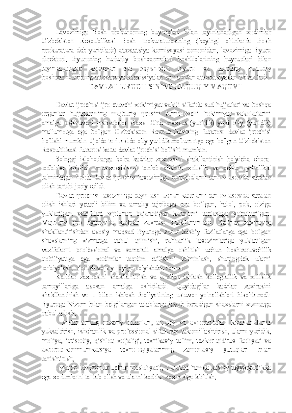 Lavozimiga   Bosh   prokurorning   buyruqlari   bilan   tayinlanadigan   xodimlar
O'zbekiston   Respublikasi   Bosh   prokuraturasining   (keyingi   o'rinlarda   Bosh
prokuratura   deb   yuritiladi)   attestatsiya   komissiyasi   tomonidan,   lavozimiga   Byuro
direktori,   Byuroning   hududiy   boshqarmalari   boshliqlarining   buyruqlari   bilan
tayinlanadigan   xodimlar   esa   tegishlicha   Byuro   va   ularning   hududiy
boshqarmalarining attestatsiya komissiyalari tomonidan attestatsiyadan o'tkaziladi.
   DAVLAT IJROCHISINING HUQUQIY MAQOMI
Davlat ijrochisi ijro etuvchi xokimiyat vakili sifatida sud hujjatlari va boshqa
organlar   hujjatlarining   majburiy   ijrosini   taminlovchi   hokimiyat   vakolatlarini
amalga   oshiruvchi   mansabdor   shaxs.   O'rta   maxsus   (yuridik)   yoki   oliy   (yuridik)
ma'lumotga   ega   bo'lgan   O'zbekiston   Respublikasining   fuqarosi   davlat   ijrochisi
bo'lishi mumkin. Qoida tariqasida oliy yuridik ma'lumotga ega bo'lgan O'zbekiston
Respublikasi fuqarosi katta davlat ijrochisi bo'lishi mumkin.
So'nggi   islohotlarga   ko'ra   kadrlar   zaxirasini   shakllantirish   bo'yicha   chora-
tadbirlar   ko'rildi,   mutaxassislarni   tanlab   olishda   xolislik   va   ochiq   oydinlikni
ta'minlagan   holda   davlat   ijrochisi   lavozimiga   nomzodlarni   tanlov   asosida   saralab
olish tartibi joriy etildi.
Davlat   ijrochisi   lavozimiga   tayinlash   uchun   kadrlarni   tanlov   asosida   saralab
olish   ishlari   yetarli   bilim   va   amaliy   tajribaga   ega   bo lgan,   halol,   pok,   o'zigaʻ
yuklatilgan   vazifalari   vijdonan   bajaradigan   kadrlarni   tanlashga   yo'naltirilgan.
Majburiy   ijro   byurosida   kadrlar   zaxirasi   shakllantiriladi.   Kadrlar   zaxirasini
shakllantirishdan   asosiy   maqsad   Byuroga   zarur   kasbiy   fazilatlarga   ega   bo'lgan
shaxslarning   xizmatga   qabul   qilinishi,   rahbarlik   lavozimlariga   yuklatilgan
vazifalarni   professional   va   samarali   amalga   oshirish   uchun   boshqaruvchilik
qobiliyatiga   ega   xodimlar   taqdim   etilishini   ta'minlash,   shuningdek   ularni
tarbiyalash, o'qitish va joy-joyiga qo'yishdan iborat.
Kadrlar   zaxirasini   shakllantirish   va   u   bilan   ishlash   kollegiallik   va   xolislik
tamoyillariga   asosan   amalga   oshiriladi.   Quyidagilar   kadrlar   zaxirasini
shakllantirish   va   u   bilan   ishlash   faoliyatining   ustuvor   yo'nalishlari   hisoblanadi:
Byuroga Nizom  bilan belgilangan talablarga javob beradigan shaxslarni  xizmatga
qabul qilish;
-   xodimlarning   nazariy   bilimlari,   amaliy   va   axborot-tahlil   ko'nikmalarini
yuksaltirish, ishchanlik va professional sifatlarini takomillashtirish, ulami yuridik,
moliya,   iqtisodiy,   qishloq   xo'jaligi,   texnikaviy   ta'lim,   tezkor-qidiruv   faoliyati   va
axborot-kommunikatsiya   texnologiyalarining   zamonaviy   yutuqlari   bilan
tanishtirish;
- yuqori lavozimlar uchun mas'uliyatli, malakali hamda kasbiy tayyorgarlikka
ega xodimlarni tanlab olish va ularni kadrlar zaxirasiga kiritish; 