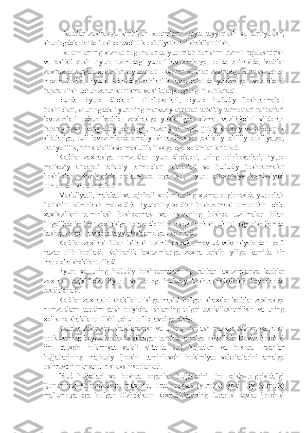 -   kadrlar   zaxirasiga   kiritilgan   xodimlarni   qayta   tayyorlash   va   tarbiyalash,
shuningdek ularda boshqaruvchilik qobiliyatlarini shakllantirish;
- xodimlarning xizmat pog'onalarida yuqorilab borishini tizimli rejalashtirish
va   tashkil   etish.   Byuro   tizimidagi   yuqori   lavozimlarga,   qoida   tariqasida,   kadrlar
zaxirasida   turgan   xodimlar   tayinlanadi.   Rahbar   kadrlar   zaxirasiga   kiritish   uchun
mezon   bo'lib,   Byuro   tizimidagi   rahbarlik   lavozimlarida   yuklatilgan   vazifalarni
bajara olish uchun zarur ko'nikma va sifatlarga egaligi hisoblanadi.
Bunda   Byuro   direktori   o'rinbosarlari,   Byuro   hududiy   boshqarmalari
boshliqlari, shuningdek Byuroning markaziy apparati tarkibiy tarmoqlari rahbarlari
lavozimlari   uchun   kadrlar   zaxirasiga   yuklatilgan   xizmat   vazifalarini   vijdonan
bajarayotgan.   keng   dunyoqarashga,   nazariy   bilimga,   ijobiy   shaxsiy   va   ishchanlik
sifatlariga,   turli   lavozimlarda   amaliy   ish   tajribasiga,   tashkiliy-tahliliy   qobiliyatga,
qat'iyatlilik, prinsipiallik va mas'ullik hissiga ega xodimlar kiritiladi.
Kadrlar   zaxirasiga   nomzodlar   Byuro   direktori,   uning   o'rinbosarlari,   Byuro
markaziy   apparati   tarkibiy   tarmoqlari   rahbarlari   va   hududiy   boshqarmalar
boshliqlari,   shuningdek   prokuratura   organlari,   Byuro   attestatsiya   komissiyasi
tomonidan taqdim etiladi.
Mas'uliyatli, malakali va tajribali xodimlarning xizmat pog'onasida yuqorilab
borishini   ta'minlash   maqsadida   Byuroning   kadrlar   boshqarmasi   tomonidan   Ichki
xavfsizlikni   ta'minlash   boshqarmasi   va   Byuroning   boshqa   tuzilmalari   bilan
birgalikda kadrlar zaxirasiga nomzodlarni xolisona tanlash, ularni o'rganish hamda
kasbga tizimli ravishda tayyorlash amalga oshiriladi.
Kadrlar   zaxirasi   bilan   ishlash   tizimli   asosda,   mavjud   vakansiyalardan   qat'i
nazar   olib   boriladi.   Rahbarlik   lavozimlariga   zaxira   tarkibi   yiliga   kamida   bir
marotaba shakllantiriladi.
Byuro   va   uning   hududiy   boshqarmalarining   rahbar   lavozimlariga   kadrlar
zaxirasi   tegishlicha   Byuro   va   uning   hududiy   boshqarmalarining   hay'atlarida
tasdiqlanadi.
Kadrlar   zaxirasini   shakllantirishga  mas'ul  bo'lgan  shaxslar  kadrlar  zaxirasiga
nomzodlarni   taqdim   etish   bo'yicha   ishlarning   to'g'ri   tashkillashtirilishi   va   uning
xolisona shakllantirilishi uchun to'liq javobgardirlar.
Kadrlar   zaxirasini   shakllantirish   va   u   bilan   ishlash   mazkur   Nizom   va   Bosh
prokuroming  buyruqlarida  belgilangan  tartibda  amalga  oshiriladi.  Davlat   ijrochisi
ijro   etuvchi   hokimiyat   vakili   sifatida   sud   hujjatlari   va   boshqa   organlar
hujjatlarining   majburiy   ijrosini   taminlovchi   hokimiyat   vakolatlarini   amalga
oshiruvchi mansabdor shaxs hisoblanadi.
"Sud   hujjatlari   va   boshqa   organlar   hujjatlarini   ijro   etish   to'g'risida"gi
Qonunning   83-moddasiga   muvofiq,   o'rta   maxsus   (yuridik)   yoki   oliy   (yuridik)
ma'lumotga   ega   bo'lgan   O'zbekiston   Respublikasining   fuqarosi   davlat   ijrochisi 