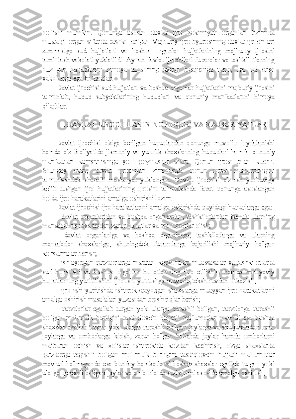 bo'lishi   mumkin.   Qonunga   asosan   davlat   ijro   hokimiyati   organlari   tizimida
mustaqil organ sifatida tashkil etilgan Majburiy ijro byurosining davlat ijrochilari
zimmasiga   sud   hujjatlari   va   boshqa   organlar   hujjatlarining   majburiy   ijrosini
taminlash vakolati yuklatildi. Aynan davlat ijrochilari fuqarolar va tashkilotlarning
buzilgan   huquqlarini   himoya   qilishning   oxirgi   bosqichida   turib,   uni   hal   etish
vakolatiga ega bo`ladilar.
Davlat ijrochisi sud hujjatlari va boshqa organlar hujjatlarini majburiy ijrosini
ta'minlab,   huquq   subyektlarining   huquqlari   va   qonuniy   manfaatlarini   himoya
qiladilar.
 . DAVLAT IJROCHILARINING HUQUQ VA MAJBURIYATLARI
Davlat   ijrochisi   o'ziga   berilgan   huquqlardan   qonunga   muvofiq   foydalanishi
hamda  o'z faoliyatida  jismoniy va  yuridik  shaxslarning  huquqlari  hamda  qonuniy
manfaatlari   kamsitilishiga   yo'l   qo'ymasligi   shart.   Qonun   ijrosi   bilan   kuchli.
Shunday   ekan,   davlat   ijrochilari   zimmasiga   qonun   ijrosi   muqarrarligini
ta'minlashdek   sharafli   mas'uliyat   yuklangan.   Davlat   ijrochisi   o'z   ish   yurituviga
kelib   tushgan   ijro   hujjatlarining   ijrosini   ta'minlashda   faqat   qonunga   asoslangan
holda ijro harakatlarini amalga oshirishi lozim.
Davlat ijrochisi ijro harakatlarini amalga oshirishda quyidagi huquqlarga ega: 
- davlat  organlaridan va boshqa  organlardan, tashkilotlardan  hamda ularning
mansabdor shaxslaridan zarur hujjatlar va ma'lumotlar olish; 
-   davlat   organlariga   va   boshqa   organlarga,   tashkilotlarga   va   ularning
mansabdor   shaxslariga,   shuningdek   fuqarolarga   bajarilishi   majburiy   bo'lgan
ko'rsatmalar berish;
- ishlayotgan qarzdorlarga nisbatan korxonalar, muassasalar va tashkilotlarda
sud   hujjatlari   va   boshqa   organlar   hujjatlarining   ijro   etilishini   hamda   moliyaviy
hujjatlarning yuritilishini ijro ishi yuritishga muvofiq tekshiruvdan o'tkazish;
- ijro ishi yuritishda ishtirok etayotgan shaxslarga muayyan ijro harakatlarini
amalga oshirish masalalari yuzasidan topshiriqlar berish;
-   qarzdorlar   egallab   turgan   yoki   ularga   qarashli   bo'lgan,   qarzdorga   qarashli
bo'lgan   mol-mulk   borligini   tasdiqlovchi   hujjatli   ma'lumotlar   mavjud   esa   boshqa
shaxslar egallab turgan yoki ularga qarashli bo'lgan joylarga va shu jumladan turar
joylarga   va   omborlarga   kirish,   zarur   bo'lgan   hollarda   joylar   hamda   omborlarni
majburan   ochish   va   xolislar   ishtirokida   ko'zdan   kechirish,   o'zga   shaxslarda
qarzdorga   tegishli   bo'lgan   mol-mulk   borligini   tasdiqlovchi   hujjatli   ma'lumotlar
mavjud bo'lmaganda esa bunday harakatlarni boshqa shaxslar egallab turgan yoki
ularga qarashli bo'lgan joylar va omborlarda sud ajrimi asosida amalga oshirish; 