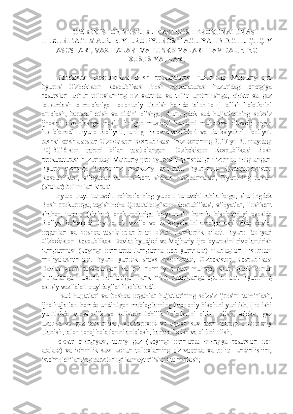  O'ZBEKISTON RESPUBLIKASI BOSH PROKURATURASI
HUZURIDAGI MAJBURIY IJRO BYUROSI FAOLIYATINING HUQUQIY
ASOSLARI, VAZIFALARI VA FUNKSIYALARI HAMDA UNING
XUSUSIYATLARI
O'zbekiston   Respublikasi   Bosh   prokuraturasi   huzuridagi   Majburiy   ijro
byurosi   O'zbekiston   Respublikasi   Bosh   prokuraturasi   huzuridagi   energiya
resurslari   uchun   to'lovlarning   o'z   vaqtida   va   to'liq   undirilishiga,   elektr   va   gaz
taqsimlash   tarmoqlariga   noqonuniy   ulanish   hamda   talon-toroj   qilish   holatlarini
aniqlash,   bartaraf   etish   va   oldini   olishga,   shuningdek   sud   hujjatlarining   so'zsiz
ijrosini   ta'minlashga   mas'ul   bo'lgan   mustaqil   huquqni   muhofaza   qiluvchi   organ
hisoblanadi.   Byuro   faoliyati,   uning   maqsad-vazifalari   va   funksiyalari,   faoliyati
tashkil etish asoslari O'zbekiston Respublikasi Prezidentining 2017-yil 30-maydagi
PQ-3016-son   qarori   bilan   tasdiqlangan   "O'zbekiston   Respublikasi   Bosh
prokuraturasi huzuridagi Majburiy ijro byurosi to'g'risida"gi nizomda belgilangan.
Byuro   tizimiga   Byuroning   markaziy   apparati,   Byuroning   Qoraqalpog'iston
Respublikasi,   viloyatlar   va   Toshkent   shahar   boshqarmalari,   Byuroning   tuman
(shahar) bo'limlari kiradi.
Byuro   quyi   turuvchi   rahbarlarning   yuqori   turuvchi   rahbarlarga,   shuningdek
Bosh prokurorga, tegishincha Qoraqalpog'iston Respublikasi, viloyatlar, Toshkent
shahar,   tuman   (shahar)   prokurorlariga   bo'ysunishi   hamda   hisobdorligi   asosida
faoliyat   ko'rsatadi.   Byuro   o'z   vazifa   va   funksiyalarini   amalga   oshirishda   davlat
organlari   va   boshqa   tashkilotlar   bilan   o'zaro   hamkorlik   qiladi.   Byuro   faoliyati
O'zbekiston Respublikasi Davlat byudjeti va Majburiy ijro byurosini rivojlantirish
jamg'armasi   (keyingi   o'rinlarda   Jamg'arma   deb   yuritiladi)   mablag'lari   hisobidan
moliyalashtiriladi.   Byuro   yuridik   shaxs   hisoblanadi,   O'zbekiston   Respublikasi
Davlat   gerbi   tasvirlangan   va   o'z   nomi   yozilgan   muhrga,   shuningdek   qonun
hujjatlariga   muvofiq   ochiladigan   bank   hisob   raqamlariga   ega   bo'ladi.   Byuroning
asosiy vazifalari quyidagilar hisoblanadi:
-   sud   hujjatlari   va   boshqa   organlar   hujjatlarining   so'zsiz   ijrosini   ta'minlash,
ijro hujjatlari hamda undirilgan mablag'larning haqqoniy hisobini yuritish, ijro ishi
yuritishda   sansalorlik   va   suiiste'molchilik   holatlarini   oldini   olish;   -elektr,   gaz
uzatish   va   gaz   taqsimlash,   vodoprovod   va   oqova   suv   tarmoqlariga   noqonuniy
ulanish, talon-toroj holatlarini aniqlash, bartaraf etish va oldini olish;
-elektr   energiyasi,   tabiiy   gaz   (keyingi   o'rinlarda   energiya   resurslari   deb
ataladi)   va   ichimlik   suvi   uchun   to'lovlarning   o'z   vaqtida   va   to'liq     undirilishini,
iste'molchilarning qarzdorligi kamaytirilishini ta'minlash;  