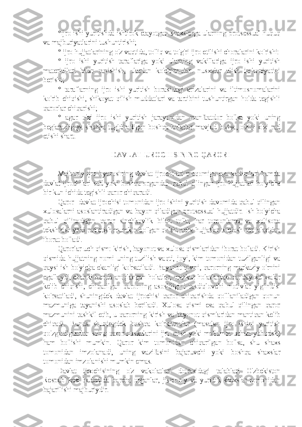 *ijro ishi yuritishda ishtirok etayotgan shaxslarga ularning protsessual huquq
va majburiyatlarini tushuntirishi; 
* ijro hujjatlarining o'z vaqtida, to'liq va to'g'ri ijro etilishi choralarini ko'rishi:
*   ijro   ishi   yuritish   taraflariga   yoki   ularning   vakillariga   ijro   ishi   yuritish
materiallari   bilan   tanishish,   ulardan   ko'chirmalar.   nusxalar   olish   imkoniyatini
berishi;
*   taraflarning   ijro   ishi   yuritish   borasidagi   arizalarini   va   iltimosnomalarini
ko'rib   chiqishi,   shikoyat   qilish   muddatlari   va   tartibini   tushuntirgan   holda   tegishli
qarorlar chiqarishi;
*   agar   o'zi   ijro   ishi   yuritish   jarayonidan   manfaatdor   bo'lsa   yoki   uning
beg'arazligiga   shubha   tug'diradigan   boshqa   holatlar   mavjud   bo'lsa,   o'zini   o'zi   rad
etishi shart.
  DAVLAT IJROCHISINING QARORI
Majburiy   ijro   byurosining   davlat   ijrochilari   maqomiga   ega   xodimlari   hamda
davlat ijrochilari  sud yoki  boshqa  organdan qabul  qilingan ijro hujjatlari bo'yicha
bir kun ichida tegishli qaror chiqaradi.
Qaror- davlat ijrochisi tomonidan ijro ishini yuritish davomida qabul qilingan
xulosalarni asoslantiradigan va bayon qiladigan protsessual  hujjatdir. Ish bo'yicha
qabul   qilinadigan   qaror   sinchkovlik   bilan   to'la,   har   tomonlama   va   xolisona
tekshirish yoki rad etish mumkin bo'lgan qo'shimcha hujjatlar to'plash natijalaridan
iborat bo'ladi.
Qarorlar uch qism: kirish, bayonot va xulosa qismlaridan iborat bo'ladi. Kirish
qismida hujjatning nomi  uning tuzilish vaqti, joyi, kim  tomonidan tuzilganligi  va
qaysi ish bo'yicha ekanligi ko'rsatiladi. Bayonot qismi, qarorning markaziy o'rnini
egallaydi, chunki bunda aniqlangan holatlar, mazkur holatlardan qanday xulosalar
kelib   chiqishi,   chiqarilgan   qarorning   asosliligini   tasdiqlovchi   motivlar   yig'indisi
ko'rsatiladi,   shuningdek   davlat   ijrochisi   qaror   chiqarishda   qo'llaniladigan   qonun
mazmuniga   tayanishi   asoslab   beriladi.   Xulosa   qismi   esa   qabul   qilingan   qaror
mazmunini tashkil etib, u qarorning kirish va bayonot qismlaridan mantiqan kelib
chiqadi.   Bunda   shuningdek   boshqa   ko'rsatmalar   (masalan   ijro   ishini   yuritish
qo'zg'atilgandan   so'ng   qaror   nusxalarini   ijro   etish   yoki   ma'lumot   uchun   yuborish)
ham   bo'lishi   mumkin.   Qaror   kim   tomonidan   chiqarilgan   bo'lsa,   shu   shaxs
tomonidan   imzolanadi,   uning   vazifasini   bajaruvchi   yoki   boshqa   shaxslar
tomonidan imzolanishi mumkin emas.
Davlat   ijrochisining   o'z   vakolatlari   doirasidagi   talablari   O'zbekiston
Respublikasi   hududida   barcha   organlar,   jismoniy   va   yuridik   shaxslar   tomonidan
bajarilishi majburiydir. 