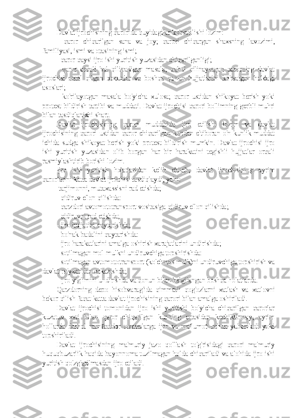 Davlat ijrochisining qarorida quyidagilar ko'rsatilishi lozim:
-   qaror   chiqarilgan   sana   va   joy;   qarori   chiqargan   shaxsning   lavozimi,
familiyasi, ismi va otasining ismi;
- qaror qaysi ijro ishi yuritish yuzasidan chiqarilganligi;
-   qaror   orqali   hal   qilinadigan   masala;   qabul   qilinayotgan   qarorning   davlat
ijrochisi   amal   qilgan   qonunlar   va   boshqa   qonun   hujjatlarini   ko'rsatgan   holdagi
asoslari;
-   ko'rilayotgan   masala   bo'yicha   xulosa;   qaror   ustidan   shikoyat   berish   yoki
protest bildirish tartibi va muddati. Davlat ijrochisi qarori bo'limning gerbli muhri
bilan tasdiqlanishi shart.
Davlat   ijrochisining   qarori   muddatida   ijro   etilishi   lozim   va   davlat
ijrochisining   qarori   ustidan   qaror   chiqarilgan   kundan   e'tiboran   o'n   kunlik   muddat
ichida   sudga   shikoyat   berish   yoki   protest   bildirish   mumkin.   Davlat   ijrochisi   ijro
ishi   yuritish   yuzasidan   olib   borgan   har   bir   harakatini   tegishli   hujjatlar   orqali
rasmiylashtirib borishi lozim.
Ijro   ishi   yuritish   holatlaridan   kelib   chiqib,   davlat   ijrochisining   ayrim
qarorlarini katta davlat ijrochisi tasdiqlaydi, ya'ni:
-tarjimonni, mutaxassisni rad etishda; 
- qidiruv e'lon qilishda:
- qarzdori avtomototransport vositasiga qidiruv e'lon qilishda; 
- qidiruvni rad etishda;
- ijro hujjatini qaytarishda;
- bo'nak badalini qaytarishda: 
- ijro harakatlarini amalga oshirish xarajatlarini undirishda;
- sotilmagan mol-mulkni undiruvchiga topshirishda:
- sotilmagan avtomototransport (ko'chmas mulk)ni undiruvchiga topshirish va
davlat ro'yxatidan o'tkazishda; 
- ijro yig'imini undirishda va qonun bilan belgilangan boshqa holatlarda.
Qarzdorning   depo   hisobvarag'ida   qimmatli   qog'ozlarni   xatlash   va   xatlovni
bekor qilish faqat katta davlat ijrochisining qarori bilan amalga oshiriladi.
Davlat   ijrochisi   tomonidan   ijro   ishi   yuritishi   bo'yicha   chiqarilgan   qarorlar
kuzatuv   xati   bilan   qaror   chiqarilgan   kunning   ertasidan   kechiktirmay,   ayrim
hollarda   darhol   manfaatdor   tomonlarga   ijro   va   ma'lumot   uchun   yuboriladi   yoki
topshiriladi.
Davlat   ijrochisining   ma'muriy   jazo   qo'llash   to'g'risidagi   qarori   ma'muriy
huquqbuzarlik haqida bayonnoma tuzilmagan holda chiqariladi va alohida ijro ishi
yuritish qo'zg'atilmasdan ijro etiladi. 