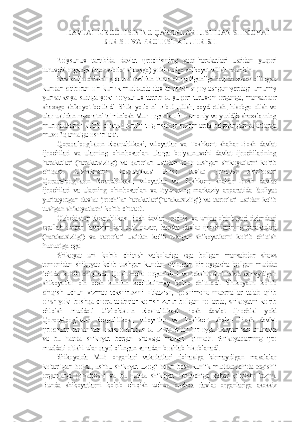   DAVLAT IJROCHISINING QARORLARI USTIDAN SHIKOYAT
BERISH VA PROTEST KELTIRISH
Bo'ysunuv   tartibida   davlat   ijrochisining   xatti-harakatlari   ustidan   yuqori
turuvchi organga (mansabdor shaxsga) yoki sudga shikoyat qilish mumkin.
Davlat ijrochisining qarori ustidan qaror chiqarilganligi haqida xabar qilingan
kundan e'tiboran o'n kunlik muddatda davlat ijrochisi joylashgan yerdagi umumiy
yurisdiksiya   sudiga   yoki   bo'ysunuv   tartibida   yuqori   turuvchi   organga,   mansabdor
shaxsga shikoyat  beriladi. Shikoyatlarni qabul qilish, qayd etish, hisobga olish va
ular ustidan nazoratni ta'minlash MIB organlarida jismoniy va yuridik shaxslarning
murojaatlarini ko'rib chiqish tartibi  to'g'risidagi  nizomlarda belgilangan talablarga
muvofiq amalga oshiriladi.
Qoraqalpog'iston   Respublikasi,   viloyatlar   va   Toshkent   shahar   Bosh   davlat
ijrochilari   va   ularning   o'rinbosarlari   ularga   bo'ysunuvchi   davlat   ijrochilarining
harakatlari   (harakatsizligi)   va   qarorlari   ustidan   kelib   tushgan   shikoyatlarni   ko'rib
chiqadi.   O'zbekiston   Respublikasi   Bosh   davlat   ijrochisi   o'rinbosari
Qoraqalpog'iston   Respublikasi,   viloyatlar   va   Toshkent   shahar   Bosh   davlat
ijrochilari   va   ularning   o'rinbosarlari   va   Byuroning   markaziy   apparatida   faoliyat
yuritayotgan   davlat   ijrochilar   harakatlari(harakatsizligi)   va   qarorlari   ustidan   kelib
tushgan shikoyatlarni ko'rib chiqadi.
O'zbekiston Respublikasi Bosh davlat ijrochisi va uning o'rinbosari tizimdagi
egallab   turgan   lavozimidan   qat'i   nazar,   barcha   davlat   ijrochilarining   harakatlari
(harakatsizligi)   va   qarorlari   ustidan   kelib   tushgan   shikoyatlarni   ko'rib   chiqish
huquqiga ega.
Shikoyat   uni   ko'rib   chiqish   vakolatiga   ega   bo'lgan   mansabdor   shaxs
tomonidan   shikoyat   kelib   tushgan   kundan   e'tiboran   bir   oygacha   bo'lgan   muddat
ichida   ko'rib   chiqiladi.   Qo'shimcha   o'rganishni   va   tekshirishni   talab   etmaydigan
shikoyatlar   o'n   besh   kundan   kechiktirmay   ko'rib   chiqiladi.   Shikoyatni   ko'rib
chiqish   uchun   xizmat   tekshiruvini   o'tkazish,   qo'shimcha   materiallar   talab   qilib
olish   yoki   boshqa   chora-tadbirlar   ko'rish   zarur   bo'lgan   hollarda,   shikoyatni   ko'rib
chiqish   muddati   O'zbekiston   Respublikasi   Bosh   davlat   ijrochisi   yoki
Qoraqalpog'iston   Respublikasi,   viloyatlar   va   Toshkent   shahar   Bosh   davlat
ijrochilari tomonidan istisno tariqasida uzog'i  bilan bir oyga uzaytirilishi  mumkin
va   bu   haqda   shikoyat   bergan   shaxsga   ma'lum   qilinadi.   Shikoyatlarning   ijro
muddati o'tishi ular qayd qilingan sanadan boshlab hisoblanadi.
Shikoyatda   MIB   organlari   vakolatlari   doirasiga   kirmaydigan   masalalar
ko'tarilgan   bo'lsa,   ushbu   shikoyat   uzog'i   bilan   besh   kunlik   muddat   ichida   tegishli
organlarga   jo'natilishi   va   bu   haqda   shikoyat   beruvchiga   xabar   qilinishi   lozim.
Bunda   shikoyatlarni   ko'rib   chiqish   uchun   boshqa   davlat   organlariga   asossiz 