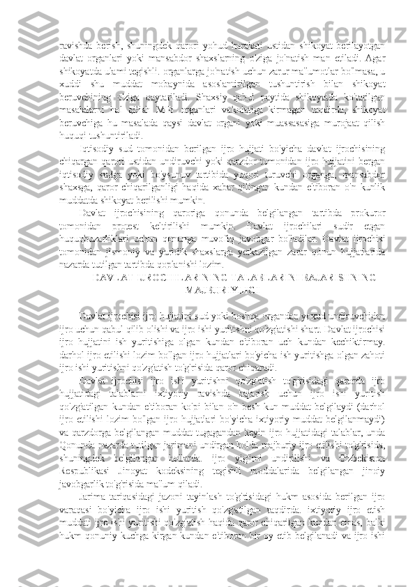 ravishda   berish,   shuningdek   qarori   yohud   harakati   ustidan   shikoyat   berilayotgan
davlat   organlari   yoki   mansabdor   shaxslarning   o'ziga   jo'natish   man   etiladi.   Agar
shikoyatda ulami tegishli. organlarga jo'natish uchun zarur ma'lumotlar bo'lmasa, u
xuddi   shu   muddat   mobaynida   asoslantirilgan   tushuntirish   bilan   shikoyat
beruvchining   o'ziga   qaytariladi.   Shaxsiy   qabul   paytida   shikoyatda   ko'tarilgan
masalalarni   hal   qilish   MIB   organlari   vakolatiga   kirmagan   taqdirda,   shikoyat
beruvchiga   hu   masalada   qaysi   davlat   organi   yoki   muassasasiga   murojaat   qilish
huquqi tushuntiriladi.
Iqtisodiy   sud   tomonidan   berilgan   ijro   hujjati   bo'yicha   davlat   ijrochisining
chiqargan   qarori   ustidan   undiruvchi   yoki   qarzdor   tomonidan   ijro   hujjatini   bergan
iqtisodiy   sudga   yoki   bo'ysunuv   tartibida   yuqori   turuvchi   organga,   mansabdor
shaxsga,   qaror   chiqarilganligi   haqida   xabar   qilingan   kundan   e'tiboran   o'n   kunlik
muddatda shikoyat berilishi mumkin.
Davlat   ijrochisining   qaroriga   qonunda   belgilangan   tartibda   prokuror
tomonidan   protest   keltirilishi   mumkin.   Davlat   ijrochilari   sudir   etgan
huquqbuzarliklari   uchun   qonunga   muvofiq   javobgar   bo'ladilar.   Davlat   ijrochisi
tomonidan   jismoniy   va   yuridik   shaxslarga   yetkazilgan   zarar   qonun   hujjatlarida
nazarda tutilgan tartibda qoplanishi lozim.
   DAVLAT IJROCHILARINING TALABLARINI BAJARISHNING
MAJBURIYLIGI
Davlat ijrochisi ijro hujjatini sud yoki boshqa organdan yoxud undiruvchidan
ijro uchun qabul qilib olishi va ijro ishi yuritishni qo'zg'atishi shart. Davlat ijrochisi
ijro   hujjatini   ish   yuritishiga   olgan   kundan   e'tiboran   uch   kundan   kechiktirmay.
darhol ijro etilishi lozim bo'lgan ijro hujjatlari bo'yicha ish yuritishga olgan zahoti
ijro ishi yuritishni qo'zg'atish to'g'risida qaror chiqaradi.
Davlat   ijrochisi   ijro   ishi   yuritishni   qo'zg'atish   to'g'risidagi   qarorda   ijro
hujjatidagi   talablarni   ixtiyoriy   ravishda   bajarish   uchun   ijro   ishi   yuritish
qo'zg'atilgan   kundan   e'tiboran  ko'pi   bilan  o'n   besh   kun   muddat   belgilaydi   (darhol
ijro   etilishi   lozim   bo'lgan   ijro   hujjatlari   bo'yicha   ixtiyoriy  muddat   belgilanmaydi)
va qarzdorga belgilangan muddat tugagandan keyin ijro hujjatidagi talablar, unda
Qonunda nazarda tutilgan jarimani undirgan holda majburiy ijro etilishi to'g'risida,
shuningdek   belgilangan   hollarda.   ijro   yig'imi   undirilishi   va   O'zbekiston
Respublikasi   Jinoyat   kodeksining   tegishli   moddalarida   belgilangan   jinoiy
javobgarlik to'g'risida ma'lum qiladi.
Jarima   tariqasidagi   jazoni   tayinlash   to'g'risidagi   hukm   asosida   berilgan   ijro
varaqasi   bo'yicha   ijro   ishi   yuritish   qo'zg'atilgan   taqdirda.   ixtiyoriy   ijro   etish
muddati ijro ishi yuritishi qo'zg'atish haqida qaror chiqarilgan kundan emas, balki
hukm qonuniy kuchga kirgan kundan e'tiboran bir  oy etib belgilanadi va ijro ishi 