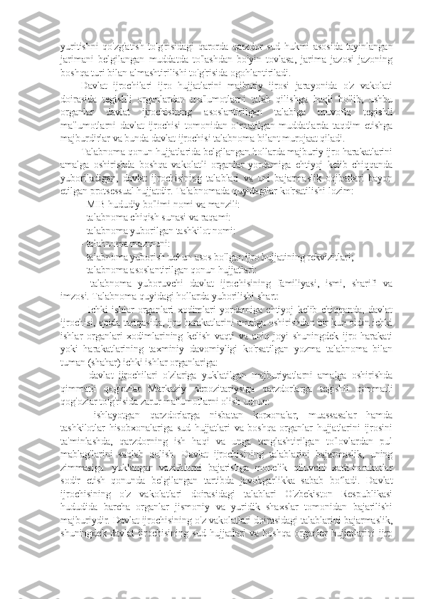 yuritishni   qo'zg'atish   to'g'risidagi   qarorda   qarzdor   sud   hukmi   asosida   tayinlangan
jarimani   belgilangan   muddatda   to'lashdan   bo'yin   tovlasa,   jarima   jazosi   jazoning
boshqa turi bilan almashtirilishi to'g'risida ogohlantiriladi.
Davlat   ijrochilari   ijro   hujjatlarini   majburiy   ijrosi   jarayonida   o'z   vakolati
doirasida   tegishli   organlardan   ma'lumotlarni   talab   qilishga   haqli   bo'lib,   ushbu
organlar   davlat   ijrochisining   asoslantirilgan   talabiga   muvofiq   tegishli
ma'lumotlarni   davlat   ijrochisi   tomonidan   o`rnatilgan   muddatlarda   taqdim   etishga
majburdirlar va bunda davlat ijrochisi talabnoma bilant murojaat qiladi.
Talabnoma qonun hujjatlarida belgilangan hollarda majburiy ijro harakatlarini
amalga   oshirishda   boshqa   vakolatli   organlar   yordamiga   ehtiyoj   kelib   chiqqanda
yuboriladigan,   davlat   ijrochisining   talablari   va   uni   bajarmaslik   oqibatlari   bayon
etilgan protsessual hujjatdir. Talabnomada quyidagilar ko'rsatilishi lozim:
- MIB hududiy bo'limi nomi va manzili:
- talabnoma chiqish sunasi va raqami:
- talabnoma yuborilgan tashkilot nomi:
- talabnoma mazmuni: 
- talabnoma yuborish uchun asos bo'lgan ijro hujjatining rekvizitlari;
- talabnoma asoslantirilgan qonun hujjatlari:
-   talabnoma   yuboruvchi   davlat   ijrochisining   familiyasi,   ismi,   sharifi   va
imzosi. Talabnoma quyidagi hollarda yuborilishi shart: 
-   Ichki   ishlar   organlari   xodimlari   yordamiga   ehtiyoj   kelib   chiqqanda,   davlat
ijrochisi, qoida tariqasida, ijro harakatlarini amalga oshirishdan bir kun oldin ichki
ishlar   organlari   xodimlarining   kelish   vaqti   va   aniq   joyi   shuningdek   ijro   harakati
yoki   harakatlarining   taxminiy   davomiyligi   ko'rsatilgan   yozma   talabnoma   bilan
tuman (shahar) ichki ishlar organlariga:
-   davlat   ijrochilari   o'zlariga   yuklatilgan   majburiyatlarni   amalga   oshirishda
qimmatli   qog'ozlar   Markaziy   depozitariysiga   qarzdorlarga   tegishli   qimmatli
qog'ozlar to'g'risida zarur ma'lumotlarni olish uchun:
-   ishlayotgan   qarzdorlarga   nisbatan   korxonalar,   muassasalar   hamda
tashkilotlar   hisobxonalariga   sud   hujjatlari   va   boshqa   organlar   hujjatlarini   ijrosini
ta'minlashda,   qarzdorning   ish   haqi   va   unga   tenglashtirilgan   to'lovlardan   pul
mablag'larini   saqlab   qolish.   Davlat   ijrochisining   talablarini   bajarmaslik,   uning
zimmasiga.   yuklangan   vazifalarni   bajarishga   monelik   qiluvchi   xatti-harakatlar
sodir   etish   qonunda   belgilangan   tartibda   javobgarlikka   sabab   bo ladi.   Davlatʻ
ijrochisining   o'z   vakolatlari   doirasidagi   talablari   O'zbekiston   Respublikasi
hududida   barcha   organlar   jismoniy   va   yuridik   shaxslar   tomonidan   bajarilishi
majburiydir. Davlat ijrochisining o'z vakolatlari doirasidagi talablarini bajarmaslik,
shuningdek   davlat   ijrochisining   sud   hujjatlari   va   boshqa   organlar   hujjatlarini   ijro 