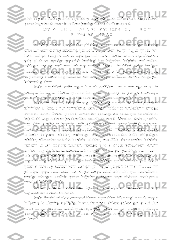 etish bo'yicha funksiyalarini  bajarishiga to'sqinlik qilish O'zbekiston  Respublikasi
qonun hujjatlarida nazarda tutilgan javobgarlikni keltirib chiqaradi.
  DAVLAT IJROCHILARINING JAVOBGARLIGI, LITIMOIY
HIMOYASI VA TA'MINOTI
Ijro ishi yuritishni qo'zg'atish to'g'risidagi qaror nusxasi u chiqarilgan kunning
ertasidan kechiktirmay qarzdorga ijro uchun, undiruvchi va ijro hujjati ijro etilishi
lozim bo'lgan sud yoki  boshqa  organga, mol-mulkni  davlat  daromadiga o'tkazish,
yo'q   qilish   va   egasiga   qaytarish   haqidagi   ijro   hujjatlari   bo'yicha   mol-mulkni
ushlagan   organga   ma'lumot   uchun   yuboriladi.   Davlat   ijrochilari   o'ziga   berilgan
huquqlardan   qonunga   muvofiq   foydalanishi   xamda   o'z   faoliyatida   davlat,   yuridik
va jismoniy shaxslarning huquqlari xamda qonuniy manfaatlari kamsitilishiga yo'l
ko'ymasligi shart.
Davlat   ijrochilari   sodir   etgan   huquqbuzarliklari   uchun   qonunga   muvofiq
javobgar   bo'ladilar.   Davlat   ijrochisi   tomonidan   jismoniy   va   yuridik   shaxslarga
yetkazilgan zarar qonun hujjatlarida nazarda tutilgan tartibda qoplanishi lozim.
Davlat   ijrochisi   o'z   ish   yurituviga   kelib   tushgan   ijro   hujjatlarining   ijrosini
ta'minlashda   faqat   qonun   normalariga   asoslangan   holda   ijro   harakatlarini   amalga
oshirishi   lozim.   Davlat   ijrochisi   tomonidan   qonunga   zid   holda   ijro   harakatlarini
bajarilishi unga nisbatan javobgarlikni keltirib chiqaradi. Masalan, davlat ijrochisi
ijro   ishini   yuritish   mobaynida   undiruvchilar   talablarini   qanoatlantirish   navbatini
buzsa   yoki   birinchi   navbatda   byudjetga   va   davlat   maqsadli   jamg'armalariga
to`lovlar   bo'yicha   talablar,   mehnatga   oid   munosabatlardan   kelib   chiqadigan
talablar;   alimentlar   undirish   bo'yicha   talablar;   mualliflik   shartnomalari   bo'yicha
haqlarni   to'lash   bo'yicha   talablar,   hayotga   yoki   sog'liqqa   yetkazilgan   zararni
qoplash bo'yicha talablar, advokatlar tomonidan ko'rsatilgan yuridik yordam haqini
to'lash bo'yicha talablarni qanoatlantirmasdan uchinchi navbatda majburiy sug'urta
organlarining talablarini yoki qolgan boshqa talablarni qanoatlantirishi yoki davlat
ijrochisi   iqtisodiy   sudidan   kelib   tushgan   ijro   hujjati   ijroga   topshirish   muddati   bir
yil   o'tganligiga   qaramasdan   o'z   ish   yurituviga   qabul   qilib   olib   ijro   harakatlarini
amalga   oshirgan   taqdirda   qonun   hujjatlariga   asosan   unga   nisbatan   javobgarlik
masalasi ko'riladi. davlat
Davlat   ijrochilari   respublika   byudjeti   mablag'lari   hisobidan   majburiy
sug'urtasidan o'tkazilishi kerak.
Davlat ijrochilari o'z xizmat vazifalarini bajarishlari bilan bog'liq holda mayib
bo'lgan   yoki   ularning  sog'lig'iga   boshqacha   tarzda   shikast   yetkazilgan   yoxud  ular
halok   bo'lgan   taqdirda   davlat   ijrochisiga   yoki   halok   bo'lgan   shaxsning   oilasiga
qonun   hujjatlarida   belgilangan   tartibda   va   miqdorda   hirvo'la   beriladigan   nafaqa
to'lanadi. 