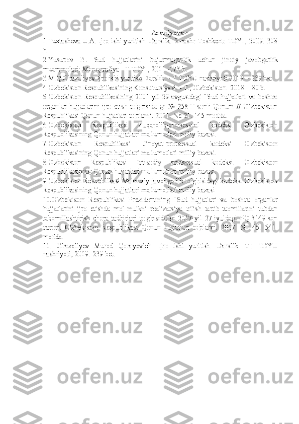 A dabiyotlar
1.Tuxtasheva U.A. Ijro ishi yuritish: Darslik. 2-nashr Toshkent: TDYI, 2009.-308
h.
2.Yusupov   B.   Sud   hujjatlarini   bujurmaganlik   uchun   jinoiy   javobgarlik
muammolari: Monografiya - T.TDYI, 2011.-173 b.
3.M.Q.O'razaliyev Ijro ishi yuritish Darslik. - T TDYU nashriyoti 2019. - 239 bet
4.O'zbekiston Respublikasining Konstitutsiyasi. - T., O'zbekiston. 2018. - 80 b.
5.O'zbekiston   Respublikasining   2001-yil   29-avgustdagi   "Sud   hujjatlari   va   boshqa
organlar   hujjatlarini   ijro  etish  to'g'risida"gi   №  258-II-sonli   Qonuni  //   O zbekistonʻ
Respublikasi Qonun hujjatlari to'plami. 2001.-Ne 21. 145-modda.
6.O'zbekiston   Respublikasi   Fuqarolik-protsessual   kodeksi.   O'zbekiston
Respublikasining Qonun hujjatlari ma'lumotlari milliy bazasi.
7.O'zbekiston   Respublikasi   Jinoyat-protsessual   kodeksi   O'zbekiston
Respublikasining Qonun hujjatlari ma'lumotlari milliy bazasi. 
8.O'zbekiston   Respublikasi   Iqtisodiy   protsessual   kodeksi.   O'zbekiston
Respublikasining Qonun hujjatlari ma'lumotlari milliy bazasi. 
9.O'zbekiston Respublikasi Ma'muriy javobgarlik to'g'risidagi kodeksi O'zbekiston
Respublikasining Qonun hujjatlari ma'lumotlari milliy bazasi 
10.O'zbekiston   Respublikasi   Prezidentining   "Sud   hujjatlari   va   boshqa   organlar
hujjatlarini   ijro   etishda   mol-mulkni   realizatsiya   qilish   tartib-taomillarini   tubdan
takomillashtirish   chora-tadbirlari   to'g'risida"gi   2017-yil   27-iyuldagi   PQ-3149-son
qarori.   O'zbekiston   Respublikasi   Qonun   hujjatlari   to'plami.   2007.   No   45.   541-
modda.
11.   O'razaliyev   Murod   Qorayevich.   Ijro   ishi   yuritish.   Darslik.   T.:   TDYU
nashriyoti, 2019.-239 bet. 