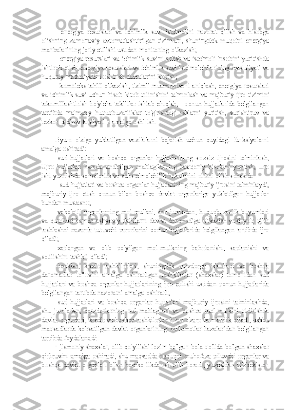 -   energiya   resurslari   va   ichimlik   suvi   iste'molini   nazorat   qilish   va   hisobga
olishning   zamonaviy   avtomatlashtirilgan   tizimlari,   shuningdek   muqobil   energiya
manbalarining joriy etilishi ustidan monitoring o'tkazish;
- energiya resurslari va ichimlik suvini sotish va iste'moli hisobini yuritishda
ishtirok etish; energiya resurslari va ichimlik suvi iste'molchilarining mas'uliyati va
huquqiy madaniyatini oshirish choralarini ko'rish;
- kompleks tahlil o'tkazish, tizimli muammolarni aniqlash, energiya resurslari
va ichimlik suvi uchun hisob-kitob qilinishini ta'minlash va majburiy ijro tizimini
takomillashtirish bo'yicha takliflar ishlab chiqish; - qonun hujjatlarida belgilangan
tartibda   ma'muriy   huquqbuzarliklar   to'g'risidagi   ishlarni   yuritish,   surishtiruv   va
tezkor-qidiruv faoliyatini amalga oshirish.
Byuro   o'ziga   yuklatilgan   vazifalarni   bajarish   uchun   quyidagi   funksiyalarni
amalga oshiradi:
-sud   hujjatlari   va   boshqa   organlar   hujjatlarining   so'zsiz   ijrosini   ta'minlash,
Ujro   hujjatlari   hamda   undirilgan   mablag'larning   haqqonly   hisobini   yuritish,   Uro
ishi yuritishda sansalorlik va suliste'molchilik holatlarini oldini olish sohasida:
- sud hujjatlari va boshqa organlar hujjatlarining majburiy ijrosini ta'minlaydi,
majburiy   ijro   etish   qonun   bilan   boshqa   davlat   organlariga   yuklatilgan   hujjatlar
bundan mustasno;
-vakolatli   organlarning   mol-mulkni,   shu   jumladan,   huquqbuzarlik   buyumlari
va qurollari hamda ashyoviy dalillarni davlat daromadiga o'tkazish yoki yo'q qilib
tashlashni nazarda tutuvchi qarorlarini qonun hujjatlarida belgilangan tartibda ijro
qiladi; 
-xatlangan   va   olib   qo'yilgan   mol-mulkning   baholanishi,   saqlanishi   va
sotilishini tashkil qiladi;
-banklar,   kredit   tashkilotlari,   shuningdek   qarzdorga   ish   haqi   va   boshqa
daromadlar   to'lovini   amalga   oshiradigan   tashkilotlar   (shaxslar)   tomonidan   sud
hujjatlari   va  boshqa   organlar   hujjatlarining  ijro  etilishi   ustidan   qonun   hujjatlarida
belgilangan tartibda nazoratni amalga oshiradi;
-sud   hujjatlari   va   boshqa   organlar   hujjatlari   majburiy   ijrosini   ta'minlashda,
shu   jumladan,   qarzdorlarning   pul   mablag'lari   va   boshqa   mol-mulkini   qidirishda
davlat organlari, kredit va boshqa tashkilotlar bilan o'zaro hamkorlik qiladi, ushbu
maqsadlarda ko'rsatilgan davlat organlarining ma'lumotlar bazalaridan belgilangan
tartibda foydalanadi:
• jismoniy shaxslar, olib qo'yilishi lozim bo'lgan bola qo'lida bo'lgan shaxslar
qidiruvini amalga oshiradi, shu maqsadda huquqni muhofaza qiluvchi organlar va
boshqa  davlat   organlari  bilan  hamkorlikda  ish  olib boradi;  yuzasidan   O'zbekiston 