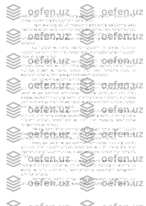 Respublikasi  ⚫    xalqaro  shartnomalar   yuzasidan  majburiyatlarining  sud  qarorlari
ijrosiga oid qismi bo'yicha bajarilishini tashkil qiladi:
⚫    Byuro vakolatiga taalluqli masalalar bo'yicha xorijiy davlatlarning davlat
organlari va xalqaro tashkilotlari bilan belgilangan tartibda o'zaro hamkorlik qiladi;
⚫    sud   hujjatlari   va   boshqa   organlar   hujjatlarini   ijro   qilish   sohasida
hamkorlik   masalalari   bo'yicha   xalqaro   shartnomalar   loyihalarini   ishlab   chiqishda
qatnashadi.
⚫  sud   hujjatlari   va   boshqa   organlar   hujjatlarini   ijro   etishga   oid   qonun
hujjatlari   buzilishini   oldini   olish,   bartaraf   etish,   shuningdek   buzilgan   huquqlarni
tiklash choralarini ko'radi:
⚫  sud   hujjatlari   va   boshqa   organlar   hujjatlarini   ijro   qilmaslik   holatlarini
aniqlash,   bartaraf   etish   va   oldini   olishda   ichki   ishlar   organlari,   boshqa   huquqni
muhofaza   qiluvchi   va   nazorat   idoralari   bilan   o'zaro   hamkorlik   qiladi;   o'z
vakolatlari doirasida jismoniy va yuridik shaxslarning arizalari,
⚫  takliflari va shikoyatlarini ko'rib chiqadi;
⚫    elektr,   gaz   uzatish   va   gaz   taqsimlash   tarmoqlariga   noqonuniy   ulanish,
talon-toroj   holatlarini   aniqlash,   bartaraf   etish   va   oldini   olish   sohasida:   elektr,   gaz
uzatish   va   gaz   taqsimlash   tarmoqlariga   noqonuniy   ulanish,   talon-toroj   qilish,
energiya resurslarini noqonuniy iste'mol qilishning boshqa holatlarini, shuningdek
ularni   sodir   etishga   imkon   beruvchi   sabab   va   shart-sharoitlarni   aniqlash,   bartaraf
etish va oldini olish choralarini ko'radi;
⚫  elektr,   gaz   uzatish   va   gaz   taqsimlash   tarmoqlariga   noqonuniy   ulanish,
talon-toroj qilish hamda energiya resurslarini noqonuniy iste'mol qilishning boshqa
holatlarini   aniqlash,   bartaraf   etish   va   oldini   olish   maqsadida   tezkor-qidiruv
faoliyatni amalga oshiradi;
⚫  bevosita   iste'molchilar   tomonidan   foydalanilgan   hamda   tegishli   hududlar
chegarasidagi   tarmoqlarga   yetkazib   berilgan   energiya   resurslari   hajmi   o'rtasidagi
tafovutlarni aniqlash, bartaraf etish va oldini olish choralarini ko`radi;
⚫  elektr,   gaz   uzatish   va   gaz   taqsimlash   tarmoqlariga   noqonuniy   ulanish,
talon-toroj   qilish   holatlarini   aniqlash,   bartaraf   etish   va   oldini   olishda   ichki   ishlar
organlari, boshqa huquqni muhofaza qiluvchi val nazorat idoralari bilan hamkorlik
qiladi:
⚫  energiya resurslari, suv ta'minoti va suv chiqarish xizmati to'lovlari, qattiq
maishiy   chiqindilarni   to'plash   va   olib   chiqish   uchun   majburiy   to'lovlarning   o'z
vaqtida   va   to'liq   undirilishini,   iste'molchilarning   qarzdorligini   kamaytirishni
ta'minlash sohasida:
⚫  iste'molchilar,   iste'mol   qilingan   energiya   resurslari,   suv   hajmlari,   ular
uchun   amalga   oshirilgan   to'lovlar,   yuzaga   kelgan   qarzdorlik,   shuningdek   qattiq 