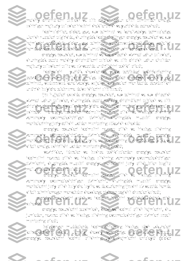 maishiy   chiqindilarni   to'plash   va   olib   chiqish   uchun   aholi   tomonidan   amalga
oshirilgan majburiy to'lovlar hisobini shakllantirish va yuritishda qatnashadi;
⚫    iste'molchilar,   elektr,   gaz,   suv   ta'minoti   va   kanalizatsiya   tarmoqlariga
ulanish nuqtalari to'g'risida, shuningdek iste'mol qilingan energiya resurslari va suv
hajmlarini   aniqlashda   elektr,   gaz   ta'minoti,   vodoprovod-kanalizatsiya   xo'jaligi
hamda boshqa tashkilotlar bilan ma'lumotlar almashinuvini amalga oshiradi;
⚫   energiya resurslari, suv ta'minoti va suv chiqarish xizmati uchun to'lovlari,
shuningdek   qattiq   maishiy   chiqindilarni   to'plash   va   olib   chiqish   uchun   aholidan
majburiy to'lovlarni to'liq va o'z vaqtida undirilishini tashkil qiladi; 
⚫    iste'molchi   -   yuridik   shaxslar   va   yakka   tartibdagi   tadbirkorlarning
qarzdorligi   so'zsiz   undirilishini   amalga   oshiradi,   elektr   energiyasi   va   tabiiy   gaz
ta'minoti,   vodoprovod-kanalizatsiya   xo'jaligi   korxonalari   manfaatida   qarzdorlikni
undirish bo'yicha talabnoma-da'vo ishlarini olib boradi;
⚫    ijro   hujjatlari   asosida   energiya   resurslari,   suv   ta'minoti   va   suv   chiqarish
xizmati   uchun   to'lovlar,   shuningdek   qattiq   maishiy   chiqindilarni   to'plash   va   olib
chiqish uchun majburiy to'lovlar bo'yicha qarzdorlikni majburly undirishni amalga
oshiradi:   -   energiya   resurslari   iste'molini   nazorat   qilish   va   hisobga   olishning
zamonaviy   avtomatlashtirilgan   tizimlari,   shuningdek   muqobil   energiya
manbalarining joriy etilishi ustidan monitoring o'tkazish sohasida: 
⚫    energiya   resurslari   iste'molini   nazorat   qilish   va   hisobga   olishning
zamonaviy   avtomatlashtirilgan   tizimlarini,   shuningdek   muqobil   energiya
manbalarini   joriy   qilish   bo'yicha   loyiha   va   dasturlarning   o'z   muddatida,   to'liq   va
sifatli amalga oshirilishi ustidan monitoring olib boradi; 
⚫    vazirliklar,   idoralar   va   boshqa   tashkilotlardan   energiya   resurslari
iste'molini   nazorat   qilish   va   hisobga   olishning   zamonaviy   avtomatlashtirilgan
tizimlarini,   shuningdek   muqobil   energiya   manbalarini   joriy   qilish   bilan   bog'liq
ma'lumotlarni talab qilib oladi;
⚫    energiya   resurslari   iste'molini   nazorat   qilish   va   hisobga   olishning
zamonaviy   avtomatlashtirilgan   tizimlarini,   shuningdek   muqobil   energiya
manbalarini joriy qilish bo'yicha loyiha va dasturlarning ijrosini o'z vaqtida hamda
sifatli ta'minlamagan mansabdor shaxslarga nisbatan tegishli choralar ko'radi;
-energiya   resurslarini   sotish   va   iste'moli   hisobini   yuritishda   ishtirok   etish
sohasida:
⚫    energiya   resurslarini   taqsimlash,   sotish   va   iste'mol   qilish   hajmlarini,   shu
jumladan,   nazorat   qilish   va   hisobga   olishning   avtomatlashtirilgan   tizimlari   orqali
monitoring qiladi;
⚫    belgilangan   muddatlarda   iste'molchilarning   hisobga   olish   uskunalari
ko'rsatkichlarini   oladi,   ularning   shaxsiy   varaqlariga   ma'lumotlarni   kiritadi,
energiya   resurslarini   iste'mol   qilishning   oylik   hajmlarini   aniqlaydi   (elektr 
