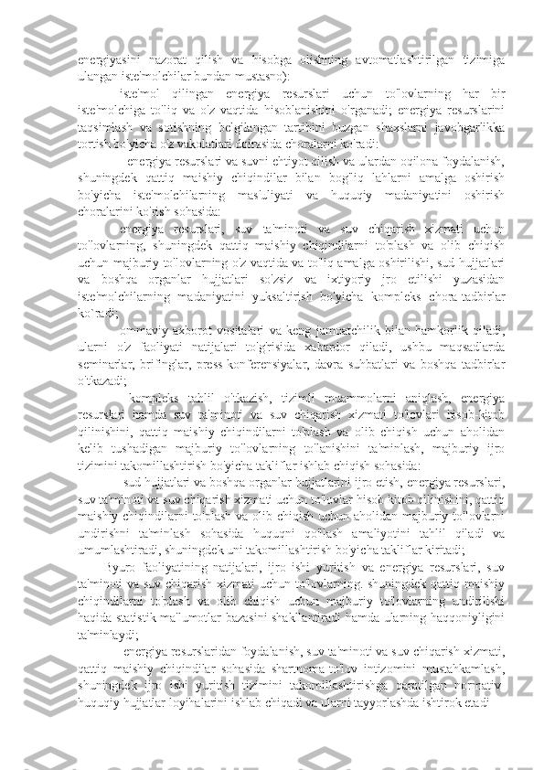 energiyasini   nazorat   qilish   va   hisobga   olishning   avtomatlashtirilgan   tizimiga
ulangan iste'molchilar bundan mustasno):
⚫  iste'mol   qilingan   energiya   resurslari   uchun   to'lovlarning   har   bir
iste'molchiga   to'liq   va   o'z   vaqtida   hisoblanishini   o'rganadi;   energiya   resurslarini
taqsimlash   va   sotishning   belgilangan   tartibini   buzgan   shaxslarni   javobgarlikka
tortish bo'yicha o'z vakolatlari doirasida choralarni ko'radi:
⚫  - energiya resurslari va suvni ehtiyot qilish va ulardan oqilona foydalanish,
shuningdek   qattiq   maishiy   chiqindilar   bilan   bog'liq   lahlarni   amalga   oshirish
bo'yicha   iste'molchilarning   mas'uliyati   va   huquqiy   madaniyatini   oshirish
choralarini ko'rish sohasida:
⚫  energiya   resurslari,   suv   ta'minoti   va   suv   chiqarish   xizmati   uchun
to'lovlarning,   shuningdek   qattiq   maishiy   chiqindilarni   to'plash   va   olib   chiqish
uchun majburiy to'lovlarning o'z vaqtida va to'liq amalga oshirilishi, sud hujjatlari
va   boshqa   organlar   hujjatlari   so'zsiz   va   ixtiyoriy   jro   etilishi   yuzasidan
iste'molchilarning   madaniyatini   yuksaltirish   bo'yicha   kompleks   chora-tadbirlar
ko`radi; 
⚫  ommaviy   axborot   vositalari   va   keng   jamoatchilik   bilan   hamkorlik   qiladi,
ularni   o'z   faoliyati   natijalari   to'g'risida   xabardor   qiladi,   ushbu   maqsadlarda
seminarlar,   brifinglar,   press-konferensiyalar,   davra   suhbatlari   va   boshqa   tadbirlar
o'tkazadi;
⚫    kompleks   tahlil   o'tkazish,   tizimli   muammolarni   aniqlash,   energiya
resurslari   hamda   suv   ta'minoti   va   suv   chiqarish   xizmati   to'lovlari   hisob-kitob
qilinishini,   qattiq   maishiy   chiqindilarni   to'plash   va   olib   chiqish   uchun   aholidan
kelib   tushadigan   majburiy   to'lovlarning   to'lanishini   ta'minlash,   majburiy   ijro
tizimini takomillashtirish bo'yicha takliflar ishlab chiqish sohasida:
⚫   sud hujjatlari va boshqa organlar hujjatlarini ijro etish, energiya resurslari,
suv ta'minoti va suv chiqarish xizmati uchun to'lovlar hisob kitob qilinishini, qattiq
maishiy chiqindilarni to'plash va olib chiqish uchun aholidan majburiy to'lovlarni
undirishni   ta'minlash   sohasida   huquqni   qo'llash   amaliyotini   tahlil   qiladi   va
umumlashtiradi, shuningdek uni takomillashtirish bo'yicha takliflar kiritadi;
Byuro   faoliyatining   natijalari,   ijro   ishi   yuritish   va   energiya   resurslari,   suv
ta'minoti va suv chiqarish xizmati uchun to'lovlarning. shuningdek qattiq maishiy
chiqindilarni   to'plash   va   olib   chiqish   uchun   majburiy   to'lovlarning   undirilishi
haqida statistik ma'lumotlar bazasini shakllantiradi hamda ularning haqqoniyligini
ta'minlaydi;
⚫   energiya resurslaridan foydalanish, suv ta'minoti va suv chiqarish xizmati,
qattiq   maishiy   chiqindilar   sohasida   shartnoma-to'lov   intizomini   mustahkamlash,
shuningdek   ijro   ishi   yuritish   tizimini   takomillashtirishga   qaratilgan   normativ-
huquqiy hujjatlar loyihalarini ishlab chiqadi va ularni tayyorlashda ishtirok etadi 