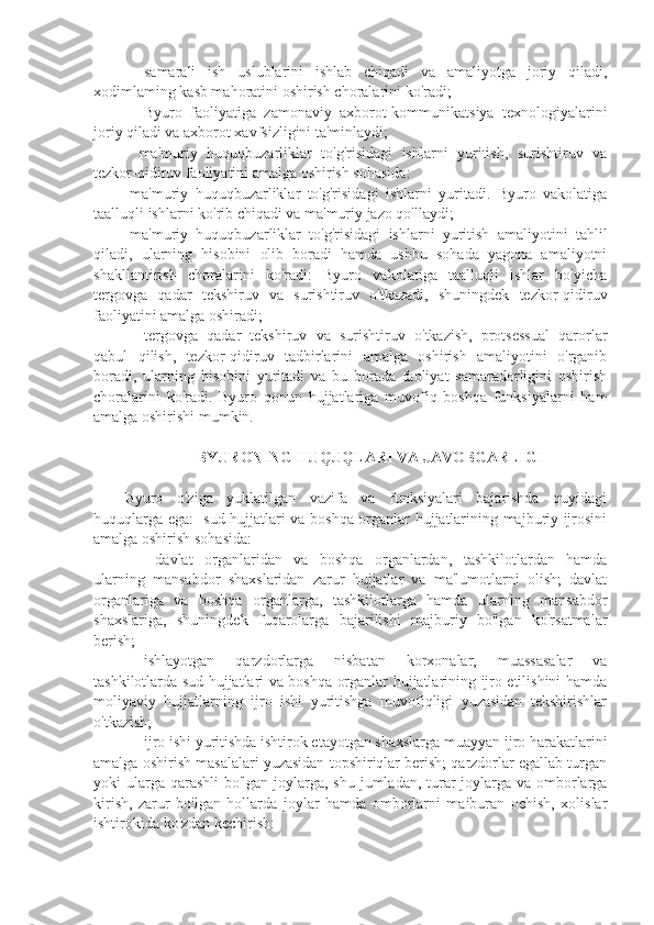 ⚫  samarali   ish   uslublarini   ishlab   chiqadi   va   amaliyotga   joriy   qiladi,
xodimlaming kasb mahoratini oshirish choralarini ko'radi; 
⚫  Byuro   faoliyatiga   zamonaviy   axborot-kommunikatsiya   texnologiyalarini
joriy qiladi va axborot xavfsizligini ta'minlaydi;
-   ma'muriy   huquqbuzarliklar   to'g'risidagi   ishlarni   yuritish,   surishtiruv   va
tezkor-qidiruv faoliyatini amalga oshirish sohasida:
-ma'muriy   huquqbuzarliklar   to'g'risidagi   ishlarni   yuritadi.   Byuro   vakolatiga
taalluqli ishlarni ko'rib chiqadi va ma'muriy jazo qo'llaydi;
-ma'muriy   huquqbuzarliklar   to'g'risidagi   ishlarni   yuritish   amaliyotini   tahlil
qiladi,   ularning   hisobini   olib   boradi   hamda   ushbu   sohada   yagona   amaliyotni
shakllantirish   choralarini   ko'radi:   Byuro   vakolatiga   taalluqli   ishlar   bo'yicha
tergovga   qadar   tekshiruv   va   surishtiruv   o'tkazadi,   shuningdek   tezkor-qidiruv
faoliyatini amalga oshiradi; 
⚫  tergovga   qadar   tekshiruv   va   surishtiruv   o'tkazish,   protsessual   qarorlar
qabul   qilish,   tezkor-qidiruv   tadbirlarini   amalga   oshirish   amaliyotini   o'rganib
boradi,   ularning   hisobini   yuritadi   va   bu   borada   faoliyat   samaradorligini   oshirish
choralarini   ko'radi.   Byuro   qonun   hujjatlariga   muvofiq   boshqa   funksiyalarni   ham
amalga oshirishi mumkin.
  BYURONING HUQUQLARI VA JAVOBGARLIGI
Byuro   o'ziga   yuklatilgan   vazifa   va   funksiyalari   bajarishda   quyidagi
huquqlarga ega: -sud hujjatlari va boshqa organlar hujjatlarining majburiy ijrosini
amalga oshirish sohasida:
⚫    davlat   organlaridan   va   boshqa   organlardan,   tashkilotlardan   hamda
ularning   mansabdor   shaxslaridan   zarur   hujjatlar   va   ma'lumotlarni   olish;   davlat
organlariga   va   boshqa   organlarga,   tashkilotlarga   hamda   ularning   mansabdor
shaxslariga,   shuningdek   fuqarolarga   bajarilishi   majburiy   bo'lgan   ko'rsatmalar
berish;
⚫  ishlayotgan   qarzdorlarga   nisbatan   korxonalar,   muassasalar   va
tashkilotlarda sud hujjatlari va boshqa organlar hujjatlarining ijro etilishini hamda
moliyaviy   hujjatlarning   ijro   ishi   yuritishga   muvofiqligi   yuzasidan   tekshirishlar
o'tkazish;
⚫  ijro ishi yuritishda ishtirok etayotgan shaxslarga muayyan ijro harakatlarini
amalga oshirish masalalari yuzasidan topshiriqlar berish; qarzdorlar egallab turgan
yoki ularga qarashli  bo'lgan joylarga, shu jumladan, turar  joylarga va omborlarga
kirish,   zarur   bo'lgan   hollarda   joylar   hamda   omborlarni   maiburan   ochish,   xolislar
ishtirokida ko'zdan kechirish: 