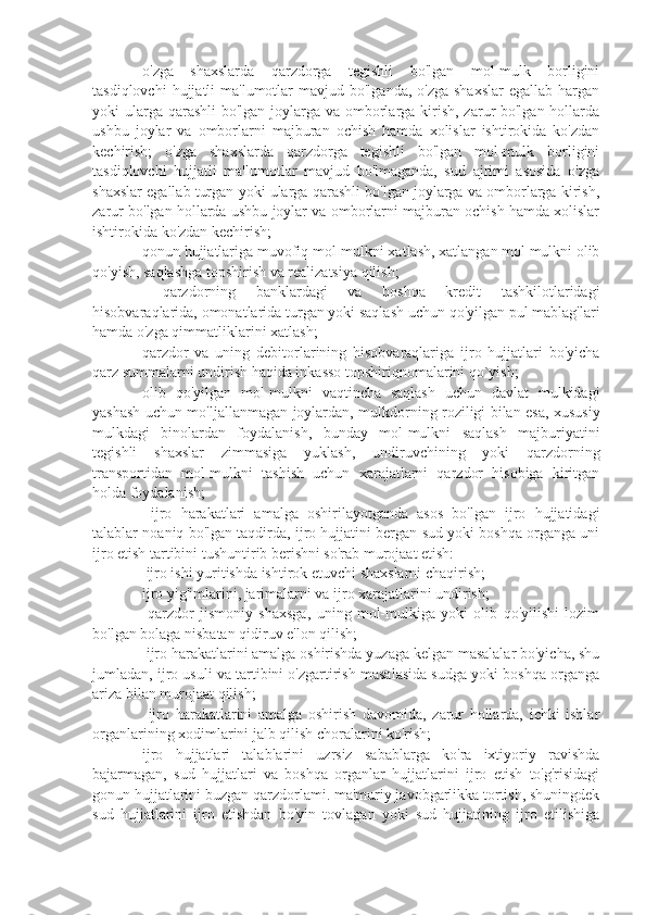 ⚫  o'zga   shaxslarda   qarzdorga   tegishli   bo'lgan   mol-mulk   borligini
tasdiqlovchi   hujjatli  ma'lumotlar  mavjud  bo'lganda,  o'zga  shaxslar  egallab  hargan
yoki ularga qarashli  bo'lgan joylarga va omborlarga kirish, zarur bo'lgan hollarda
ushbu   joylar   va   omborlarni   majburan   ochish   hamda   xolislar   ishtirokida   ko'zdan
kechirish;   o'zga   shaxslarda   qarzdorga   tegishli   bo'lgan   mol-mulk   borligini
tasdiqlovchi   hujjatli   ma'lumotlar   mavjud   bo'lmaganda,   sud   ajrimi   asosida   o'zga
shaxslar egallab turgan yoki ularga qarashli bo'lgan joylarga va omborlarga kirish,
zarur bo'lgan hollarda ushbu joylar va omborlarni majburan ochish hamda xolislar
ishtirokida ko'zdan kechirish;
⚫  qonun hujjatlariga muvofiq mol-mulkni xatlash, xatlangan mol mulkni olib
qo'yish, saqlashga topshirish va realizatsiya qilish; 
⚫    qarzdorning   banklardagi   va   boshqa   kredit   tashkilotlaridagi
hisobvaraqlarida, omonatlarida turgan yoki saqlash uchun qo'yilgan pul mablag'lari
hamda o'zga qimmatliklarini xatlash;
⚫  qarzdor   va   uning   debitorlarining   hisobvaraqlariga   ijro   hujjatlari   bo'yicha
qarz summalarni undirish haqida inkasso topshiriqnomalarini qo`yish;
⚫  olib   qo'yilgan   mol-mulkni   vaqtincha   saqlash   uchun   davlat   mulkidagi
yashash uchun mo'ljallanmagan joylardan, mulkdorning roziligi bilan esa, xususiy
mulkdagi   binolardan   foydalanish,   bunday   mol-mulkni   saqlash   majburiyatini
tegishli   shaxslar   zimmasiga   yuklash,   undiruvchining   yoki   qarzdorning
transportidan   mol-mulkni   tashish   uchun   xarajatlarni   qarzdor   hisobiga   kiritgan
holda foydalanish;
⚫    ijro   harakatlari   amalga   oshirilayotganda   asos   bo'lgan   ijro   hujjatidagi
talablar noaniq bo'lgan taqdirda, ijro hujjatini bergan sud yoki boshqa organga uni
ijro etish tartibini tushuntirib berishni so'rab murojaat etish: 
⚫   ijro ishi yuritishda ishtirok etuvchi shaxslarni chaqirish;
⚫  ijro yig'imlarini, jarimalarni va ijro xarajatlarini undirish; 
⚫    qarzdor   jismoniy   shaxsga,   uning   mol-mulkiga   yoki   olib   qo'yilishi   lozim
bo'lgan bolaga nisbatan qidiruv e'lon qilish; 
⚫   ijro harakatlarini amalga oshirishda yuzaga kelgan masalalar bo'yicha, shu
jumladan, ijro usuli va tartibini o'zgartirish masalasida sudga yoki boshqa organga
ariza bilan murojaat qilish;
⚫    ijro   harakatlarini   amalga   oshirish   davomida,   zarur   hollarda,   ichki   ishlar
organlarining xodimlarini jalb qilish choralarini ko'rish;
⚫  ijro   hujjatlari   talablarini   uzrsiz   sabablarga   ko'ra   ixtiyoriy   ravishda
bajarmagan,   sud   hujjatlari   va   boshqa   organlar   hujjatlarini   ijro   etish   to'g'risidagi
gonun hujjatlarini buzgan qarzdorlami. ma'muriy javobgarlikka tortish, shuningdek
sud   hujjatlarini   ijro   etishdan   bo'yin   tovlagan   yoki   sud   hujjatining   ijro   etilishiga 