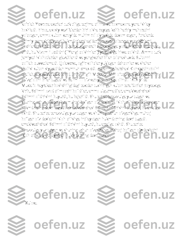 ko plab Yevropa asarlari turk tiliga tarjima qilindi va bosmaxona yana ishlay ʻ
boshladi. Biroq, asosiy vazifalardan biri o'sha paytga kelib harbiy mahoratini 
yo'qotgan, ammo sulton saroyida muhim rol o'ynashda davom etgan, fitnalarda 
doimiy qatnashib, yangi hukmdorlarni ag'darib, taxtga ko'targan yangisarlarni 
tinchlantirish edi. Selim III frantsuz generali Sebastyanga yordam so'rab murojaat 
qildi, bu Nizom-i-Jedidni ("Yangi qo'shinlar") yaratishga hissa qo'shdi. Ammo turk
jamiyati islohotlardan g'azablandi va yangisarlar bilan to'qnashuvda Sultonni 
qo'llab-quvvatlamadi. Qolaversa, og‘ir soliqlar yuklagan dehqonlar va shahar 
aholisi sulton siyosatidan mamnun emas edi. Bularning barchasi Konstantinopolni 
egallab, taxtga Abdul-Hamid I ning o g li Mustafo IV ni o tqazgan yangisarlarning	
ʻ ʻ ʻ
qo zg oloni bilan tugadi va Salim III o z saroyida hibsga olindi. 1808 yilda 	
ʻ ʻ ʻ
Mustafo Bayraktar boshchiligidagi taxtdan tushirilgan sulton tarafdorlari poytaxtga
kirib, Selimni ozod qilmoqchi bo'ldilar, ammo ulgurmadilar, amakivachchasi 
Selimni o'ldirishni buyurdi, bu bajarildi. Shu tariqa tanazzulga yuz tutgan va 
shuning uchun o zgarishga muhtoj bo lgan o z davlatini isloh qilishga intilayotgan 	
ʻ ʻ ʻ
hukmdorning davri tugadi. amakivachchasi Selimni o'ldirishni buyurdi, bu amalga 
oshdi. Shu tariqa tanazzulga yuz tutgan va shuning uchun o zgarishga muhtoj 	
ʻ
bo lgan o z davlatini isloh qilishga intilayotgan hukmdorning davri tugadi. 	
ʻ ʻ
amakivachchasi Selimni o'ldirishni buyurdi, bu amalga oshdi. Shu tariqa 
tanazzulga yuz tutgan va shuning uchun o zgarishga muhtoj bo lgan o z davlatini 	
ʻ ʻ ʻ
isloh qilishga intilayotgan hukmdorning davri tugadi.
   
   Xulosa.
     