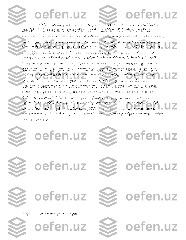  Biz XVIII asrdagi Usmonli imperiyasining tarixini ko'rib chiqdik. Turklar 
avvalgidek Rossiya va Avstriya bilan doimiy urushlar olib borishga majbur 
bo'ldilar. Endigina ularning oldida o'z davlatlarining chegaralarini kengaytirmaslik,
balki ilgari bosib olingan hududlarni saqlab qolish vazifasi turar edi. Turkiya endi 
Vena yoki Vengriyani qo'lga kiritish haqida o'ylamaydi, u o'zining Bolqon yarim 
oroli, Qrim va Kavkazdagi forpostlarini saqlashga e'tibor qaratgan. Ammo rus 
armiyasi Usmonlilarni avvalgi pozitsiyalaridan ishonchli tarzda itarib yuboradi. 
Turk garnizonlari taslim bo'lib, Usmonli qo'mondonlari jang maydoniga qochib 
ketishadi. Shimoliy Qora dengiz mintaqasi, Qrim va qisman Kavkaz yo'qolgan. 
Harbiy muvaffaqiyatsizliklar bilan bir qatorda xalq qo'zg'olonlari va iqtisodiy 
tanazzul ham bor. Sultonlar yevropalik maslahatchilar yordamida Usmonli 
davlatini o‘zgartirishga bir qator urinishlar qiladilar. G'arbiy Evropa va Rossiya 
bilan farqni yo'qotish uchun, lekin aholining turli qatlamlari tomonidan qarshi. 
Ko‘pincha davlat to‘ntarishlarining qo‘zg‘atuvchisiga aylanib, bir hukmdorni 
ag‘darib, ikkinchisini taxtga o‘tqazib qo‘yuvchi yangichalar tomonidan tahdidni 
bartaraf etib bo‘lmaydi. Shunday qilib, XVIII asr Usmonlilar imperiyasi uchun 
barqaror tanazzul davriga aylandi, Usmonlilarni dunyoning qolgan imperiyalaridan
tobora uzoqlashtirdi.
     
Foydalanilgan adabiyotlar ro'yxati: 