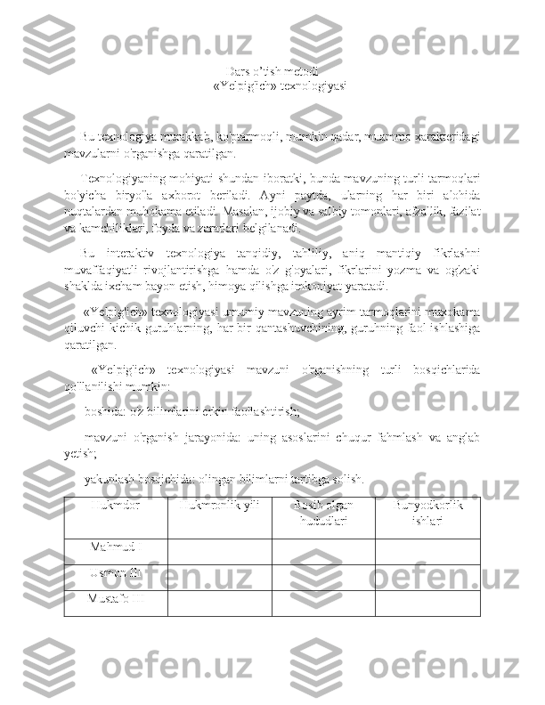 Dars o’tish metodi
«Yelpig'ich» texnologiyasi
Bu texnologiya murakkab, ko'ptarmoqli, mumkin qadar, muammo xarakteridagi
mavzularni o'rganishga qaratilgan. 
Texnologiyaning mohiyati shundan iboratki, bunda mavzuning turli tarmoqlari
bo'yicha   biryo'la   axborot   beriladi.   Ayni   paytda,   ularning   har   biri   alohida
nuqtalardan muhokama etiladi. Masalan, ijobiy va salbiy tomonlari, afzallik, fazilat
va kamchiliklari, foyda va zararlari belgilanadi. 
Bu   interaktiv   texnologiya   tanqidiy,   tahliliy,   aniq   mantiqiy   fikrlashni
muvaffaqiyatli   rivojlantirishga   hamda   o'z   g'oyalari,   fikrlarini   yozma   va   og'zaki
shaklda ixcham bayon etish, himoya qilishga imkoniyat yaratadi. 
 «Yelpig'ich» texnologiyasi umumiy mavzuning ayrim tarmoqlarini muxokama
qiluvchi   kichik  guruhlarning,  har   bir  qantashuvchining,   guruhning  faol  ishlashiga
qaratilgan. 
  «Yelpig'ich»   texnologiyasi   mavzuni   o'rganishning   turli   bosqichlarida
qo'llanilishi mumkin: 
-boshida: o'z bilimlarini erkin faollashtirish; 
-mavzuni   o'rganish   jarayonida:   uning   asoslarini   chuqur   fahmlash   va   anglab
yetish; 
-yakunlash bosqichida: olingan bilimlarni tartibga solish. 
Hukmdor Hukmronlik yili Bosib olgan
hududlari Bunyodkorlik
ishlari
Mahmud I
Usmon III
Mustafo III 