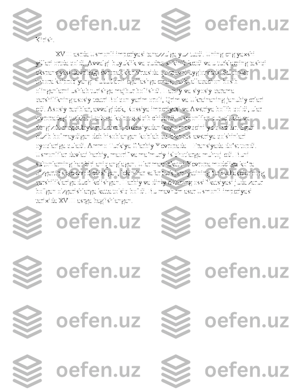 Kirish.
    XVIII asrda Usmonli imperiyasi tanazzulga yuz tutdi. Uning eng yaxshi 
yillari ortda qoldi. Avvalgi buyuklik va qudrat silkinib ketdi va u turklarning tashqi
ekspansiyasi davridagi evropaliklar o'rtasida qo'rquvni uyg'otmadi. Sultonlar 
tobora ko'proq yangi hududlarni egallashga emas, balki allaqachon bosib 
olinganlarni ushlab turishga majbur bo'lishdi. Harbiy va siyosiy qarama-
qarshilikning asosiy teatri Bolqon yarim oroli, Qrim va Ukrainaning janubiy erlari 
edi. Asosiy raqiblar, avvalgidek, Rossiya imperiyasi va Avstriya bo'lib qoldi, ular 
Evropadagi turklarni tobora ko'proq siqib chiqardi. Usmonlilar quruqlikda va 
dengizda mag'lubiyatga uchrab, pozitsiyadan keyin mavqeini yo'qotdilar. Ilgari 
buzib bo'lmaydigan deb hisoblangan ko'plab qal'alar rus-avstriya qo'shinlari 
oyoqlariga quladi. Ammo Turkiya G‘arbiy Yevropada – Fransiyada do‘st topdi. 
Usmonlilar davlati harbiy, maorif va ma muriy islohotlarga muhtoj edi. Buni ʼ
sultonlarning har biri aniq anglagan. Ular mamlakatni Yevropa modeliga ko‘ra 
o‘zgartirishga umid qilishgan, lekin har safar turk jamiyatining turli tabaqalarining 
qarshiliklariga duch kelishgan. Harbiy va diniy elitaning ossifikatsiyasi juda zarur 
bo'lgan o'zgarishlarga katta to'siq bo'ldi. Bu mavhum asar Usmonli imperiyasi 
tarixida XVIII asrga bag'ishlangan.
     