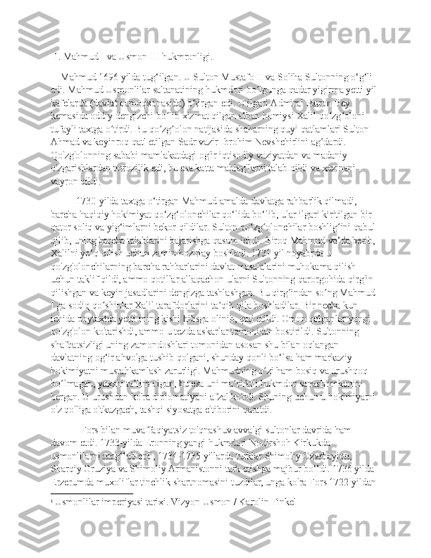  1. Mahmud I va Usmon III hukmronligi.
    Mahmud 1696 yilda tug‘ilgan. U Sulton Mustafo II va Soliha Sultonning o‘g‘li 
edi. Mahmud Usmonlilar saltanatining hukmdori bo lgunga qadar yigirma yetti yil ʻ
kafelarda (davlat qamoqxonasida) o tirgan edi. U ilgari Admiral Patron Bey 	
ʻ
kemasida oddiy dengizchi bo lib xizmat qilgan alban homiysi Xalil qo zg oloni 	
ʻ ʻ ʻ
tufayli taxtga o tirdi. Bu qo zg olon natijasida shaharning quyi qatlamlari Sulton 	
ʻ ʻ ʻ
Ahmad va keyinroq qatl etilgan Sadr vazir Ibrohim Nevshehirlini ag dardi. 	
ʻ
Qo'zg'olonning sababi mamlakatdagi og'ir iqtisodiy vaziyatdan va madaniy 
o'zgarishlardan norozilik edi, bu esa katta mablag'larni talab qildi va xazinani 
vayron qildi.
1730-yilda taxtga o‘tirgan Mahmud amalda davlatga rahbarlik qilmadi, 
barcha haqiqiy hokimiyat qo‘zg‘olonchilar qo‘lida bo‘lib, ular ilgari kiritilgan bir 
qator soliq va yig‘imlarni bekor qildilar. Sulton qo zg olonchilar boshlig ini qabul 	
ʻ ʻ ʻ
qilib, uning barcha talablarini bajarishga qasam ichdi. Biroq Mahmud va’da berib, 
Xalilni yo‘q qilish uchun zamin hozirlay boshladi. 1731 yil noyabrda u 
qo'zg'olonchilarning barcha rahbarlarini davlat masalalarini muhokama qilish 
uchun taklif qildi, ammo qotillar allaqachon ularni Sultonning qarorgohida qirg'in 
qilishgan va keyin jasadlarini dengizga tashlashgan. Bu qirg indan so ng Mahmud 	
ʻ ʻ
I ga sodiq qo shinlar Xalil tarafdorlarini ta qib qila boshladilar. Bir necha kun 	
ʻ ʼ
ichida poytaxtda yetti ming kishi hibsga olinib, qatl etildi. Omon qolganlar yangi 
qo'zg'olon ko'tarishdi, ammo u tezda askarlar tomonidan bostirildi. Sultonning 
shafqatsizligi uning zamondoshlari tomonidan asosan shu bilan oqlangan 
davlatning og‘ir ahvolga tushib qolgani, shunday qonli bo‘lsa ham markaziy 
hokimiyatni mustahkamlash zarurligi. Mahmudning o zi ham bosiq va urushqoq 	
ʻ
bo lmagan, yaxshi ta lim olgan, bu esa uni ma rifatli hukmdor sanash imkonini 	
ʻ ʼ ʼ
bergan. U urushdan ko'ra diplomatiyani afzal ko'rdi. Shuning uchun u hokimiyatni 
o'z qo'liga o'tkazgach, tashqi siyosatga e'tiborini qaratdi. 1
  Fors bilan muvaffaqiyatsiz to'qnashuv avvalgi sultonlar davrida ham 
davom etdi. 1733-yilda Eronning yangi hukmdori Nodirshoh Kirkukda 
usmonlilarni mag‘lub etdi, 1734-1735 yillarda turklar Shimoliy Ozarbayjon, 
Sharqiy Gruziya va Shimoliy Armanistonni tark etishga majbur bo‘ldi. 1736 yilda 
Erzerumda muxoliflar tinchlik shartnomasini tuzdilar, unga ko'ra Fors 1722 yildan 
1
  Usmonlilar imperiyasi tarixi. Vizyon Usmon / Karolin Finkel 