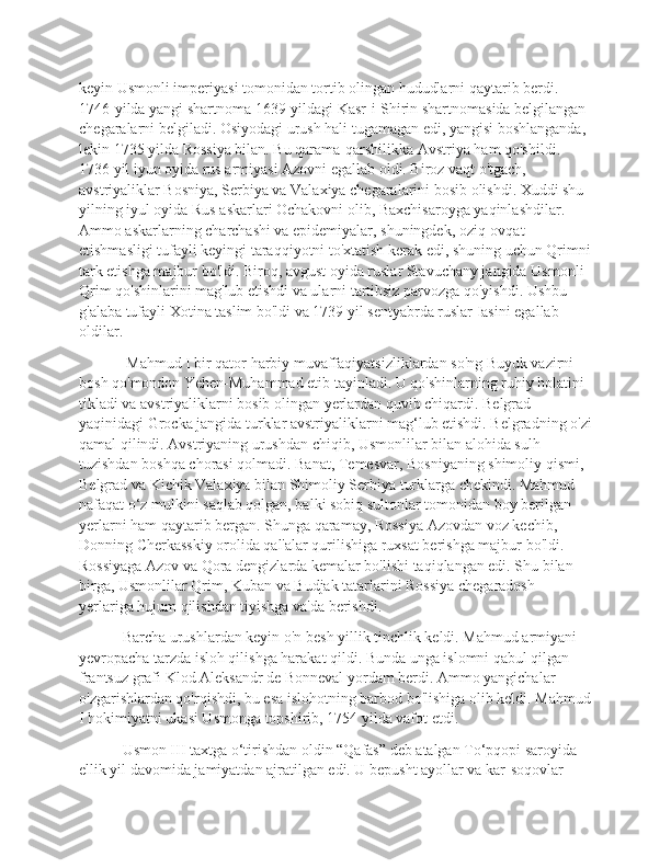 keyin Usmonli imperiyasi tomonidan tortib olingan hududlarni qaytarib berdi. 
1746-yilda yangi shartnoma 1639-yildagi Kasr-i-Shirin shartnomasida belgilangan 
chegaralarni belgiladi. Osiyodagi urush hali tugamagan edi, yangisi boshlanganda, 
lekin 1735 yilda Rossiya bilan. Bu qarama-qarshilikka Avstriya ham qo'shildi. 
1736 yil iyun oyida rus armiyasi Azovni egallab oldi. Biroz vaqt o'tgach, 
avstriyaliklar Bosniya, Serbiya va Valaxiya chegaralarini bosib olishdi. Xuddi shu 
yilning iyul oyida Rus askarlari Ochakovni olib, Baxchisaroyga yaqinlashdilar. 
Ammo askarlarning charchashi va epidemiyalar, shuningdek, oziq-ovqat 
etishmasligi tufayli keyingi taraqqiyotni to'xtatish kerak edi, shuning uchun Qrimni
tark etishga majbur bo'ldi. Biroq, avgust oyida ruslar Stavuchany jangida Usmonli-
Qrim qo'shinlarini mag'lub etishdi va ularni tartibsiz parvozga qo'yishdi. Ushbu 
g'alaba tufayli Xotina taslim bo'ldi va 1739 yil sentyabrda ruslar Iasini egallab 
oldilar.
  Mahmud I bir qator harbiy muvaffaqiyatsizliklardan so'ng Buyuk vazirni 
bosh qo'mondon Yehen-Muhammad etib tayinladi. U qo'shinlarning ruhiy holatini 
tikladi va avstriyaliklarni bosib olingan yerlardan quvib chiqardi. Belgrad 
yaqinidagi Grocka jangida turklar avstriyaliklarni mag‘lub etishdi. Belgradning o'zi
qamal qilindi. Avstriyaning urushdan chiqib, Usmonlilar bilan alohida sulh 
tuzishdan boshqa chorasi qolmadi. Banat, Temesvar, Bosniyaning shimoliy qismi, 
Belgrad va Kichik Valaxiya bilan Shimoliy Serbiya turklarga chekindi. Mahmud 
nafaqat o‘z mulkini saqlab qolgan, balki sobiq sultonlar tomonidan boy berilgan 
yerlarni ham qaytarib bergan. Shunga qaramay, Rossiya Azovdan voz kechib, 
Donning Cherkasskiy orolida qal'alar qurilishiga ruxsat berishga majbur bo'ldi. 
Rossiyaga Azov va Qora dengizlarda kemalar bo'lishi taqiqlangan edi. Shu bilan 
birga, Usmonlilar Qrim, Kuban va Budjak tatarlarini Rossiya chegaradosh 
yerlariga hujum qilishdan tiyishga va'da berishdi.
 Barcha urushlardan keyin o'n besh yillik tinchlik keldi. Mahmud armiyani 
yevropacha tarzda isloh qilishga harakat qildi. Bunda unga islomni qabul qilgan 
frantsuz grafi Klod Aleksandr de Bonneval yordam berdi. Ammo yangichalar 
o'zgarishlardan qo'rqishdi, bu esa islohotning barbod bo'lishiga olib keldi. Mahmud
I hokimiyatni ukasi Usmonga topshirib, 1754 yilda vafot etdi.
 Usmon III taxtga o‘tirishdan oldin “Qafas” deb atalgan To‘pqopi saroyida 
ellik yil davomida jamiyatdan ajratilgan edi. U bepusht ayollar va kar-soqovlar  