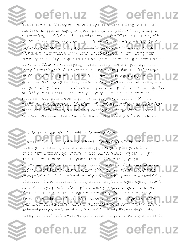 bilan o'ralgan edi. U diniy matnlar va tibbiy adabiyotlarni o'qishga vaqt ajratdi. 
Ozodlikka chiqqandan keyin, uzoq vaqt qamoqda bo'lganligi sababli, u nutqida 
muammolarga duch keldi. U juda asabiy va tez jahldor fe'l-atvorga ega edi, lekin 
shu bilan birga u mehribon suveren sifatida tanildi. U oddiy kiyimda kiyinishni va 
poytaxt bo'ylab kezib, muhtojlarga sadaqa tarqatishni yaxshi ko'rardi. Sulton 
musiqaga toqat qilmadi, shuning uchun u barcha musiqachilarni qarorgohidan 
haydab yubordi. U ayollarga nisbatan sovuqqon edi, garchi uning bir nechta xotini 
bo'lsa ham. Maxsus nishon kiyishga buyurilgan nasroniylar va yahudiylar ham 
uning dushmanligini boshdan kechirdilar. Usmon korruptsiya va o'zlashtirishga 
qarshi kurashdi. Uning qo'l ostida sadrlar etti marta almashgan. Ko'pincha 
zodagonlar va saroy a'yonlarining mulki ularning foydasiga musodara qilingan. U 
bor-yo'g'i uch yil hukmronlik qildi, shuning uchun uning hukmronligi davrida 1755
va 1756 yillarda Konstantinopoldagi yirik yong'inlarni hisobga olmaganda, 
shaharning ko'p qismini vayron qilgan katta qo'zg'alishlar bo'lmadi. Ko'plab 
masjidlar, uylar, tegirmon va do'konlar yonib ketdi va ular bilan birga egalari ham 
yonib ketdi. Fojiadan keyin Usmon poytaxtni qayta qurishga kirishdi. Usmon III 
ham xuddi Mahmud I kabi insult natijasida tabiiy sabablarga ko‘ra vafot etgan.
     2. Mustafo III va Abdul-Hamid I hukmronligi davri.
    Mustafo 1717 yilda tug'ilgan va Ahmad III va kanizak Mihrishahning o'g'li edi. 
Hokimiyatga erishgunga qadar u umrining yigirma yetti yilini yakka holda, 
amaldorlar va bepusht ayollar qurshovida o‘tkazdi. Mustafo ziyofat va o‘yin-
kulgilarni, san’at va xattotlikni yaxshi ko‘rardi. U olimlarni, ayniqsa 
ilohiyotshunoslar va huquqshunoslarni qo'llab-quvvatladi. U jismoniy mehnatdan 
qochmadi va nisbatan pok turmush tarzini olib bordi. U 1757-yilda hokimiyat 
tepasiga kelgach, o‘z fuqarolarini undirilgan soliqlarning yarmidan xursandchilik 
bilan ozod qildi va musulmon bo‘lmaganlarga rang-barang kiyim kiyishga ruxsat 
berdi. Ammo yangi sulton o‘zining barcha saxiyligiga qaramay, qonunlari va 
o‘rnatilgan tartib-qoidalarini buzgan taqdirda, saroy a’yonlarini ham, oddiy 
odamlarni ham darhol qatl qildi. Maqsadli va uzoqni ko'ra oladigan siyosatchi 
sifatida korruptsiyaga qarshi kurashdi. yagona boshqaruv tizimini tashkil etishga 
va imperiyaning sobiq kuchini tiklashga intildi. G arbiy Yevropa davlatlari va ʻ
Rossiya bilan bo lgan tafovutni yo qotish uchun armiya va davlat apparatini isloh 	
ʻ ʻ 