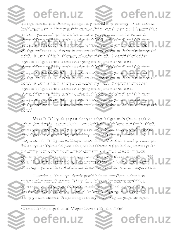 qilishga harakat qildi. Ammo, qilingan sa'y-harakatlarga qaramay, 18-asr boshida 
boshlangan Usmonli imperiyasining tanazzulini to'xtatish qiyin edi. O zgartirishlar ʻ
kiritish niyatida bo lgan barcha tashabbuslar yangichalar, imomlar va davlat 	
ʻ
xizmatchilarining jiddiy qarshiliklariga duch keldi. Rejalashtirilgan islohotlarni 
amalga oshirish uchun Sulton yevropalik maslahatchilar yordamiga murojaat 
qilishga majbur bo'ldi. Poytaxtda matematika, navigatsiya va fanlar akademiyasini 
ochdi. 18-asr boshida boshlangan, to'xtatish qiyin edi. O zgartirishlar kiritish 	
ʻ
niyatida bo lgan barcha tashabbuslar yangichalar, imomlar va davlat 	
ʻ
xizmatchilarining jiddiy qarshiliklariga duch keldi. Rejalashtirilgan islohotlarni 
amalga oshirish uchun Sulton yevropalik maslahatchilar yordamiga murojaat 
qilishga majbur bo'ldi. Poytaxtda matematika, navigatsiya va fanlar akademiyasini 
ochdi. 18-asr boshida boshlangan, to'xtatish qiyin edi. O zgartirishlar kiritish 	
ʻ
niyatida bo lgan barcha tashabbuslar yangichalar, imomlar va davlat 	
ʻ
xizmatchilarining jiddiy qarshiliklariga duch keldi. Rejalashtirilgan islohotlarni 
amalga oshirish uchun Sulton yevropalik maslahatchilar yordamiga murojaat 
qilishga majbur bo'ldi. Poytaxtda matematika, navigatsiya va fanlar akademiyasini 
ochdi. 2
 Mustafo 1760 yilda poytaxtning yog'ochga bo'lgan ehtiyojlarini qoplash 
uchun Qora dengiz - Sapanja ko'li - Izmit ko'rfazi bo'ylab kanal qurishni boshladi, 
ammo yuqori xarajatlar tufayli loyiha qisqartirildi. Xuddi shu yili u Laleli Sulton 
masjidiga asos solgan bo lsa, oradan bir yil o tib Uskudar Ayazma hududida 	
ʻ ʻ
masjid ochilib, 1732 yilda vafot etgan onasi Emine Mixrishah sharafiga qurdirgan. 
Sulton ayollar kiyimlarini juda ochiq deb hisoblagan taqiqni kiritdi, ammo ayollar 
o'zlarining kichik erkinliklaridan voz kechishni xohlamadilar va o'lim jazosi 
ayollarga taalluqli emasligini ta'kidlab, uning farmoniga e'tibor bermadilar. 1766 
yilda "Katta zilzila" sodir bo'lib, Konstantinopolning ko'p kvartallarini vayron 
qildi, keyin yana uchtasi. Mustafo davlat xazinasi hisobidan shaharni qayta tikladi.
 Hukmdor qo‘shini ayni damda yaxshi holatda emasligini tushundi va 
mojarolardan qochadi. Ammo 1768 yilda u Polsha bilan qarama-qarshilikda 
qatnashgan va turklarga qarshi kerakli miqdordagi qo'shinni to'play olmagan 
Rossiya bilan urushga kirishdi. Usmonlilar katta kuchga ega edilar, ammo bu 
ularga yordam bermadi. Mojaroning boshidayoq ular mag'lubiyatga uchragan. 
2
  Usmonlilar imperiyasi tarixi. Vizyon Usmon / Karolin Finkel 